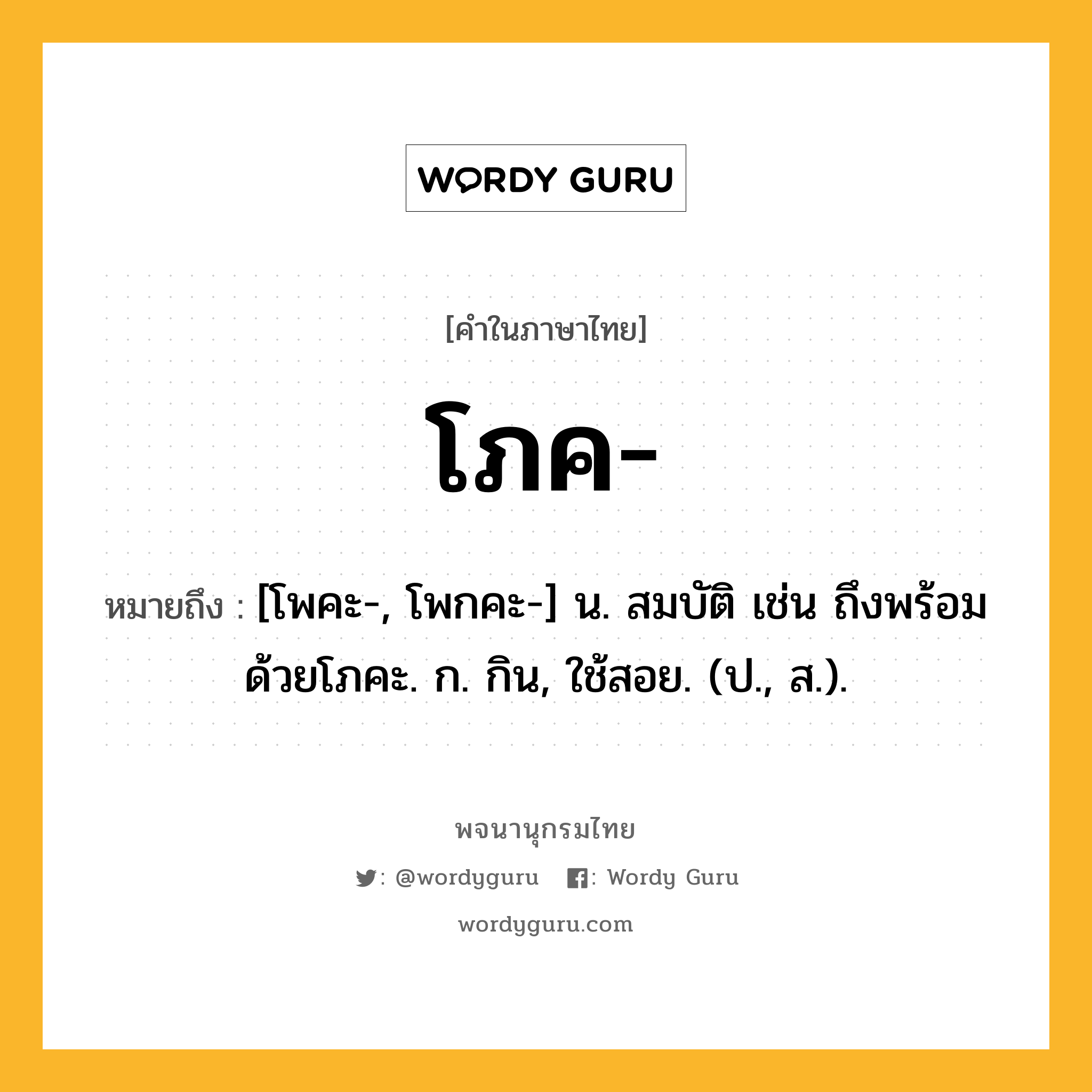 โภค หมายถึงอะไร?, คำในภาษาไทย โภค- หมายถึง [โพคะ-, โพกคะ-] น. สมบัติ เช่น ถึงพร้อมด้วยโภคะ. ก. กิน, ใช้สอย. (ป., ส.).