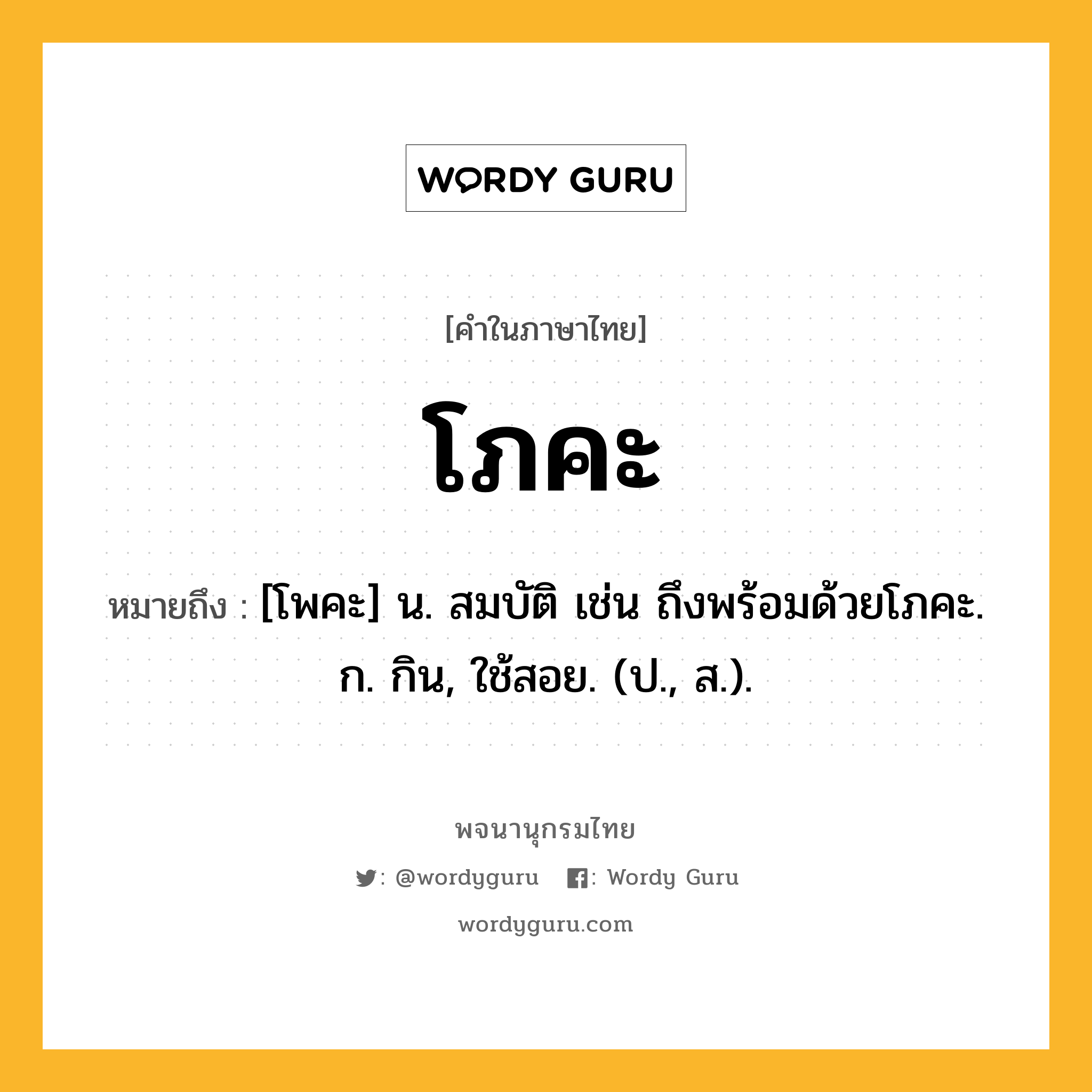 โภคะ หมายถึงอะไร?, คำในภาษาไทย โภคะ หมายถึง [โพคะ] น. สมบัติ เช่น ถึงพร้อมด้วยโภคะ. ก. กิน, ใช้สอย. (ป., ส.).