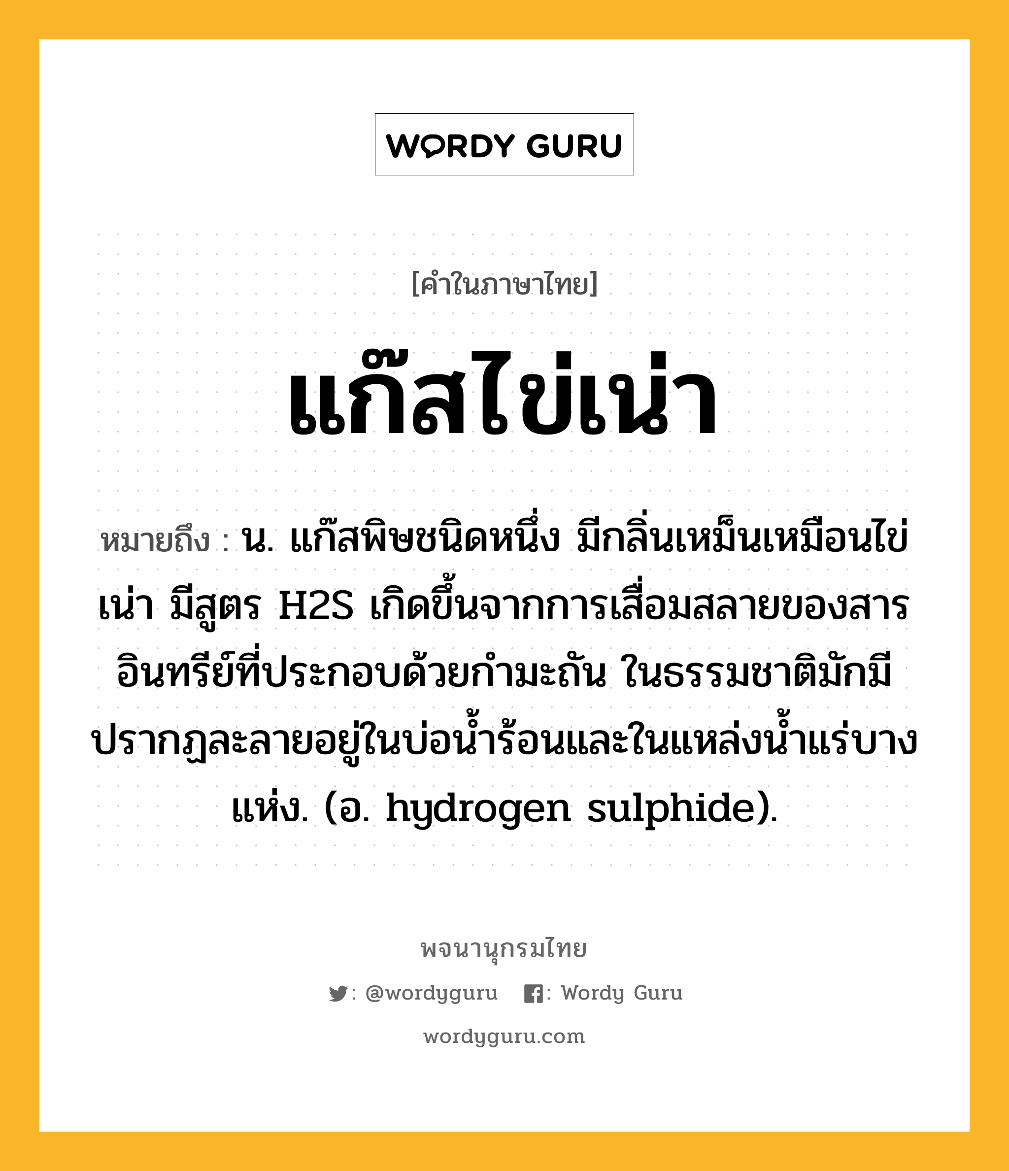 แก๊สไข่เน่า ความหมาย หมายถึงอะไร?, คำในภาษาไทย แก๊สไข่เน่า หมายถึง น. แก๊สพิษชนิดหนึ่ง มีกลิ่นเหม็นเหมือนไข่เน่า มีสูตร H2S เกิดขึ้นจากการเสื่อมสลายของสารอินทรีย์ที่ประกอบด้วยกํามะถัน ในธรรมชาติมักมีปรากฏละลายอยู่ในบ่อนํ้าร้อนและในแหล่งนํ้าแร่บางแห่ง. (อ. hydrogen sulphide).