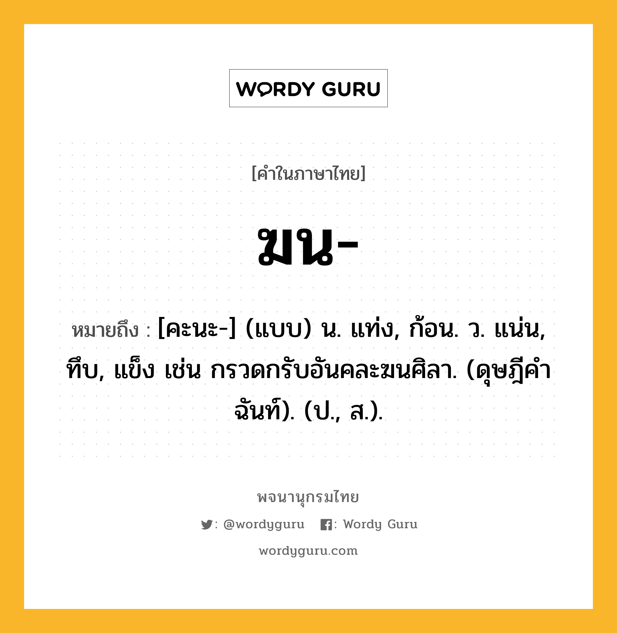 ฆน หมายถึงอะไร?, คำในภาษาไทย ฆน- หมายถึง [คะนะ-] (แบบ) น. แท่ง, ก้อน. ว. แน่น, ทึบ, แข็ง เช่น กรวดกรับอันคละฆนศิลา. (ดุษฎีคําฉันท์). (ป., ส.).