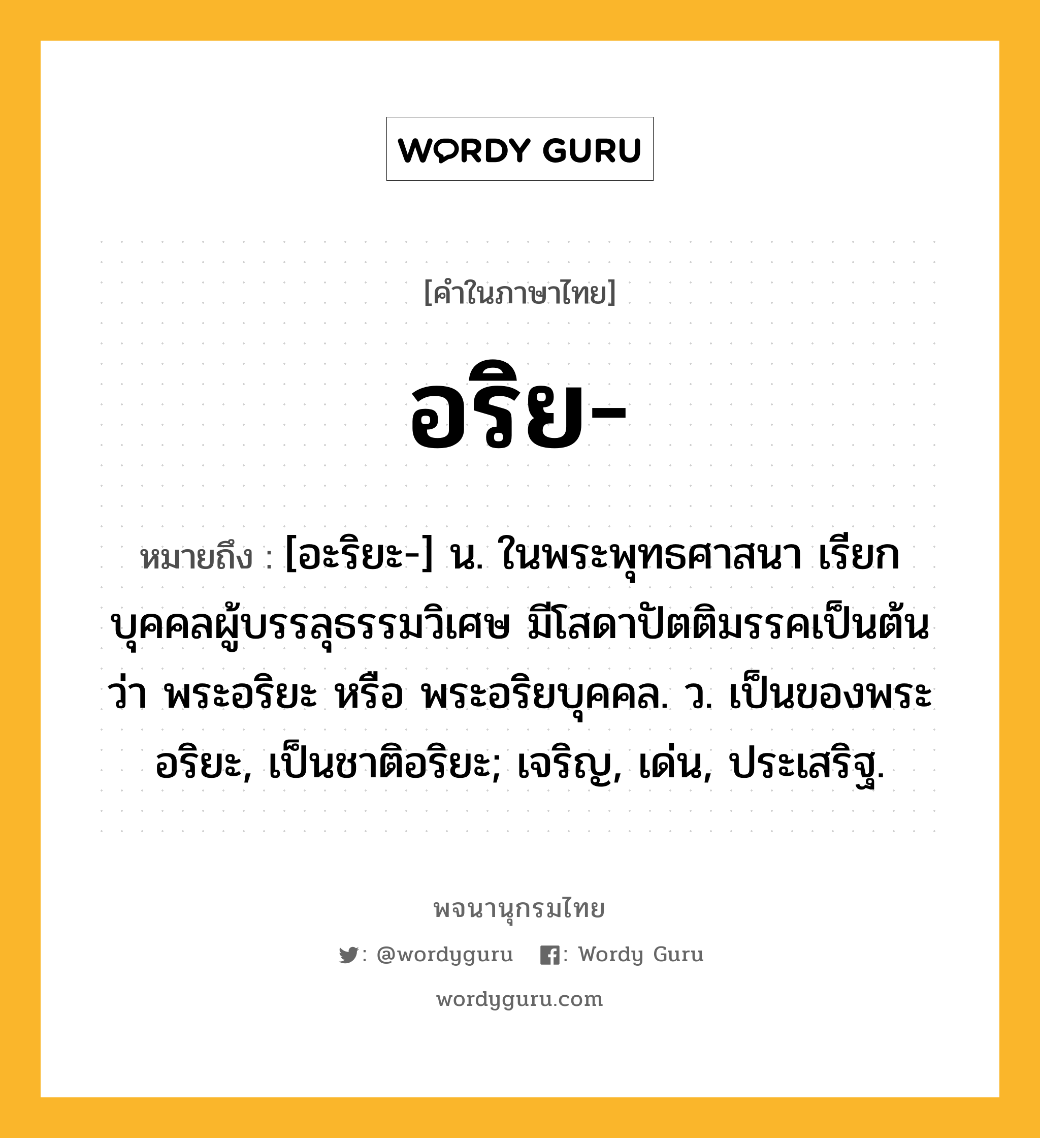 อริย หมายถึงอะไร?, คำในภาษาไทย อริย- หมายถึง [อะริยะ-] น. ในพระพุทธศาสนา เรียกบุคคลผู้บรรลุธรรมวิเศษ มีโสดาปัตติมรรคเป็นต้น ว่า พระอริยะ หรือ พระอริยบุคคล. ว. เป็นของพระอริยะ, เป็นชาติอริยะ; เจริญ, เด่น, ประเสริฐ.