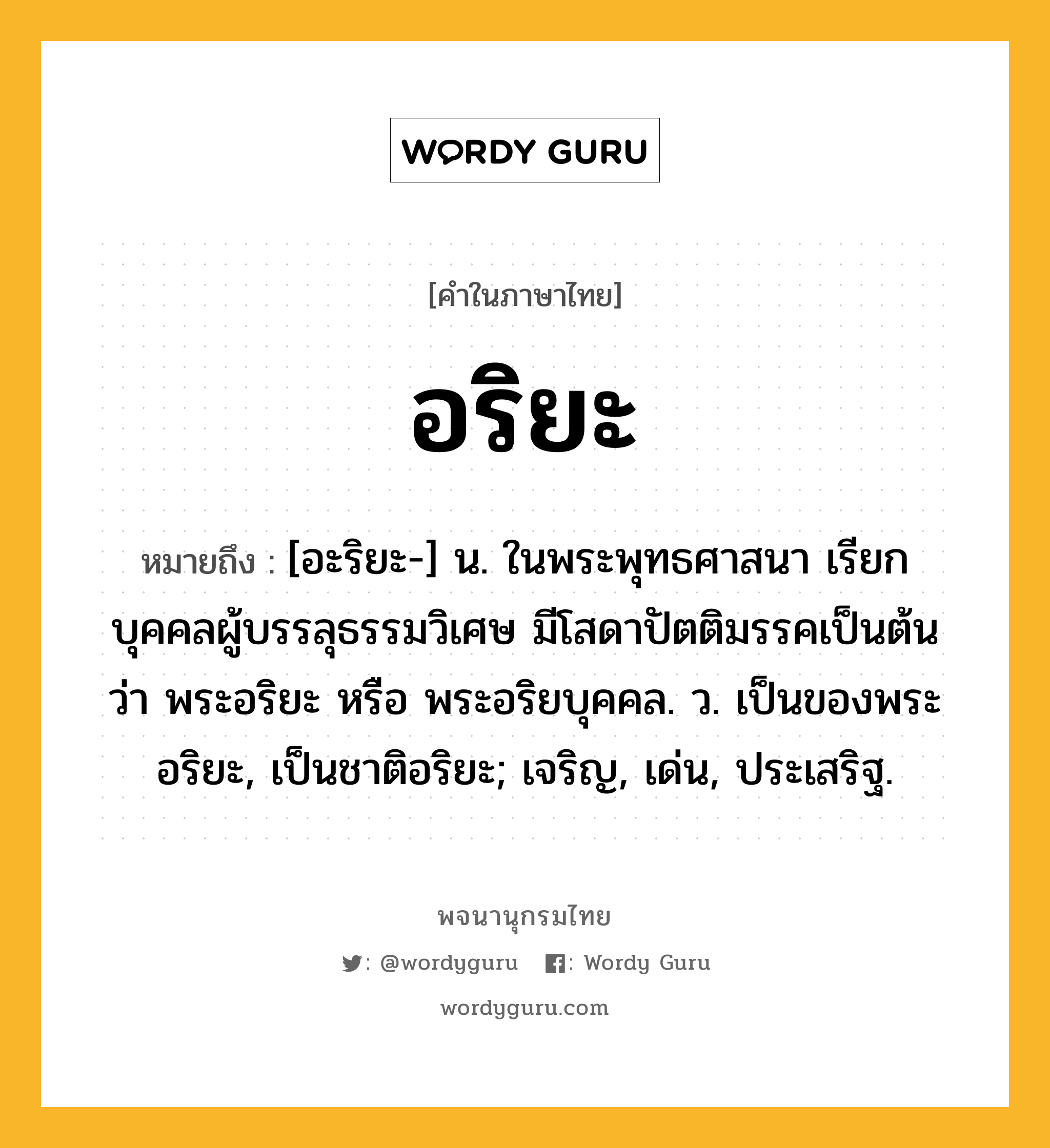 อริยะ หมายถึงอะไร?, คำในภาษาไทย อริยะ หมายถึง [อะริยะ-] น. ในพระพุทธศาสนา เรียกบุคคลผู้บรรลุธรรมวิเศษ มีโสดาปัตติมรรคเป็นต้น ว่า พระอริยะ หรือ พระอริยบุคคล. ว. เป็นของพระอริยะ, เป็นชาติอริยะ; เจริญ, เด่น, ประเสริฐ.