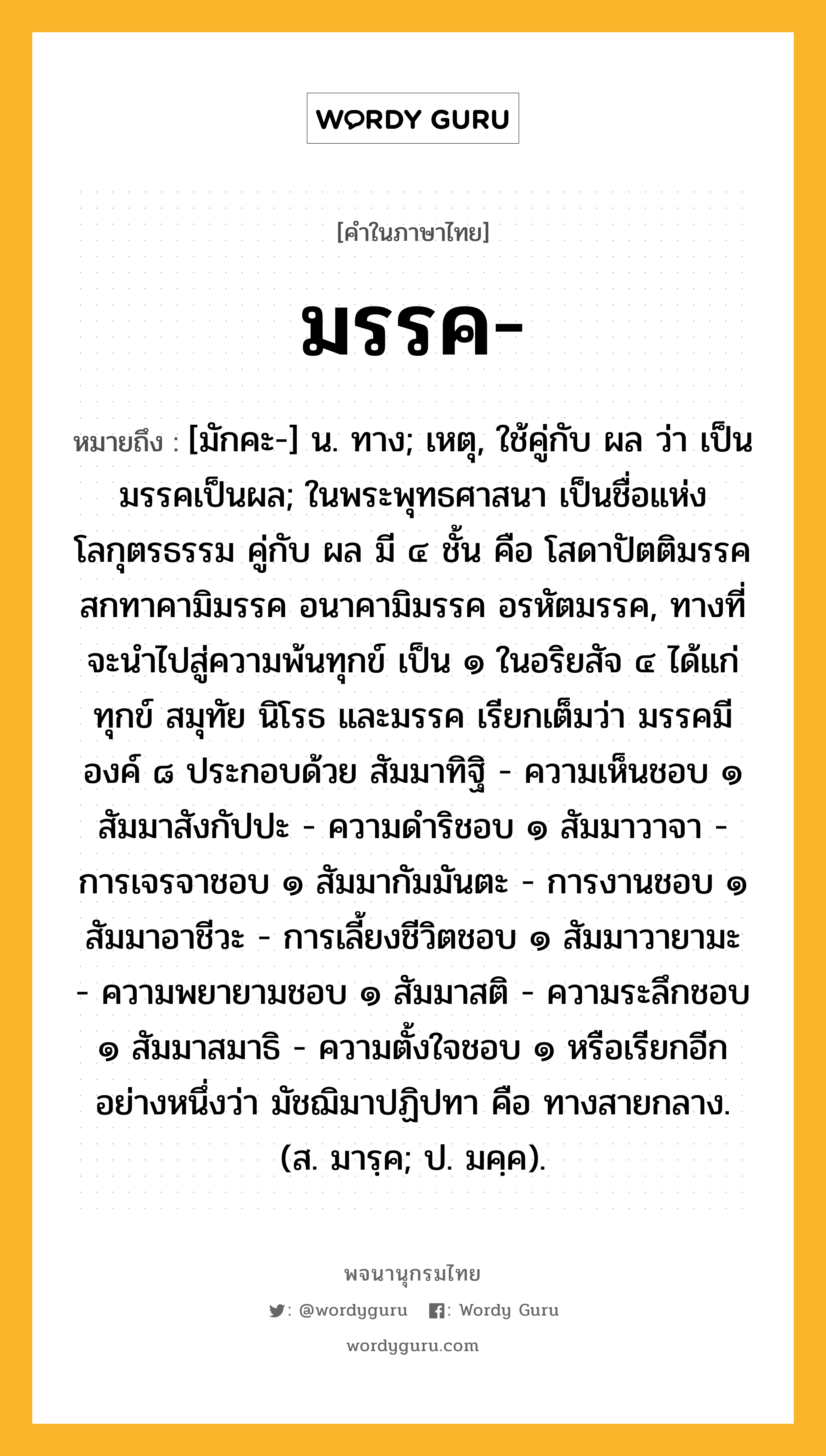 มรรค หมายถึงอะไร?, คำในภาษาไทย มรรค- หมายถึง [มักคะ-] น. ทาง; เหตุ, ใช้คู่กับ ผล ว่า เป็นมรรคเป็นผล; ในพระพุทธศาสนา เป็นชื่อแห่งโลกุตรธรรม คู่กับ ผล มี ๔ ชั้น คือ โสดาปัตติมรรค สกทาคามิมรรค อนาคามิมรรค อรหัตมรรค, ทางที่จะนำไปสู่ความพ้นทุกข์ เป็น ๑ ในอริยสัจ ๔ ได้แก่ ทุกข์ สมุทัย นิโรธ และมรรค เรียกเต็มว่า มรรคมีองค์ ๘ ประกอบด้วย สัมมาทิฐิ - ความเห็นชอบ ๑ สัมมาสังกัปปะ - ความดำริชอบ ๑ สัมมาวาจา - การเจรจาชอบ ๑ สัมมากัมมันตะ - การงานชอบ ๑ สัมมาอาชีวะ - การเลี้ยงชีวิตชอบ ๑ สัมมาวายามะ - ความพยายามชอบ ๑ สัมมาสติ - ความระลึกชอบ ๑ สัมมาสมาธิ - ความตั้งใจชอบ ๑ หรือเรียกอีกอย่างหนึ่งว่า มัชฌิมาปฏิปทา คือ ทางสายกลาง. (ส. มารฺค; ป. มคฺค).