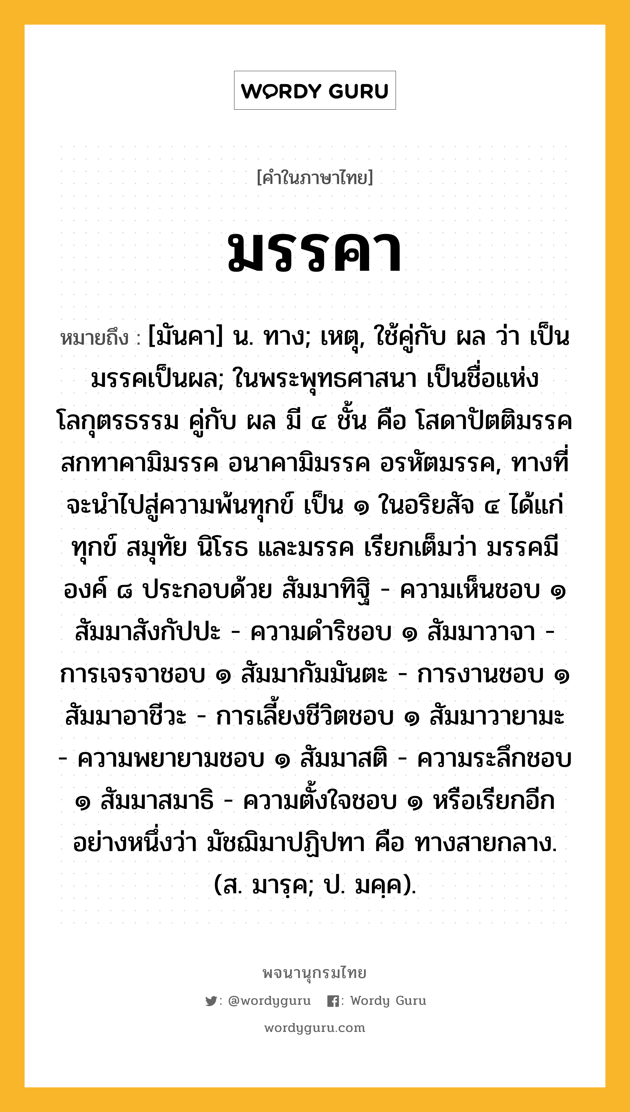 มรรคา หมายถึงอะไร?, คำในภาษาไทย มรรคา หมายถึง [มันคา] น. ทาง; เหตุ, ใช้คู่กับ ผล ว่า เป็นมรรคเป็นผล; ในพระพุทธศาสนา เป็นชื่อแห่งโลกุตรธรรม คู่กับ ผล มี ๔ ชั้น คือ โสดาปัตติมรรค สกทาคามิมรรค อนาคามิมรรค อรหัตมรรค, ทางที่จะนำไปสู่ความพ้นทุกข์ เป็น ๑ ในอริยสัจ ๔ ได้แก่ ทุกข์ สมุทัย นิโรธ และมรรค เรียกเต็มว่า มรรคมีองค์ ๘ ประกอบด้วย สัมมาทิฐิ - ความเห็นชอบ ๑ สัมมาสังกัปปะ - ความดำริชอบ ๑ สัมมาวาจา - การเจรจาชอบ ๑ สัมมากัมมันตะ - การงานชอบ ๑ สัมมาอาชีวะ - การเลี้ยงชีวิตชอบ ๑ สัมมาวายามะ - ความพยายามชอบ ๑ สัมมาสติ - ความระลึกชอบ ๑ สัมมาสมาธิ - ความตั้งใจชอบ ๑ หรือเรียกอีกอย่างหนึ่งว่า มัชฌิมาปฏิปทา คือ ทางสายกลาง. (ส. มารฺค; ป. มคฺค).