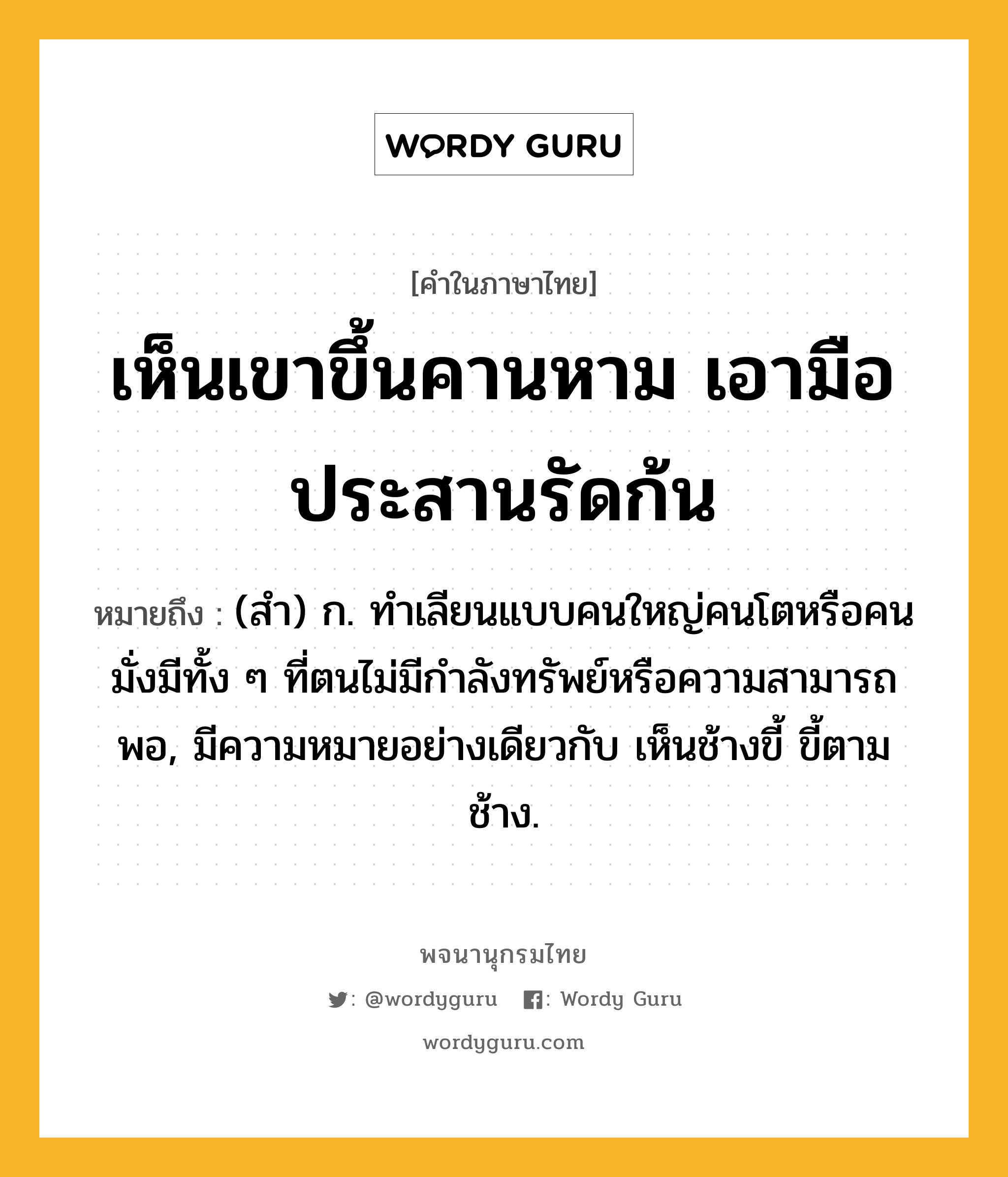 เห็นเขาขึ้นคานหาม เอามือประสานรัดก้น หมายถึงอะไร?, คำในภาษาไทย เห็นเขาขึ้นคานหาม เอามือประสานรัดก้น หมายถึง (สํา) ก. ทําเลียนแบบคนใหญ่คนโตหรือคนมั่งมีทั้ง ๆ ที่ตนไม่มีกําลังทรัพย์หรือความสามารถพอ, มีความหมายอย่างเดียวกับ เห็นช้างขี้ ขี้ตามช้าง.