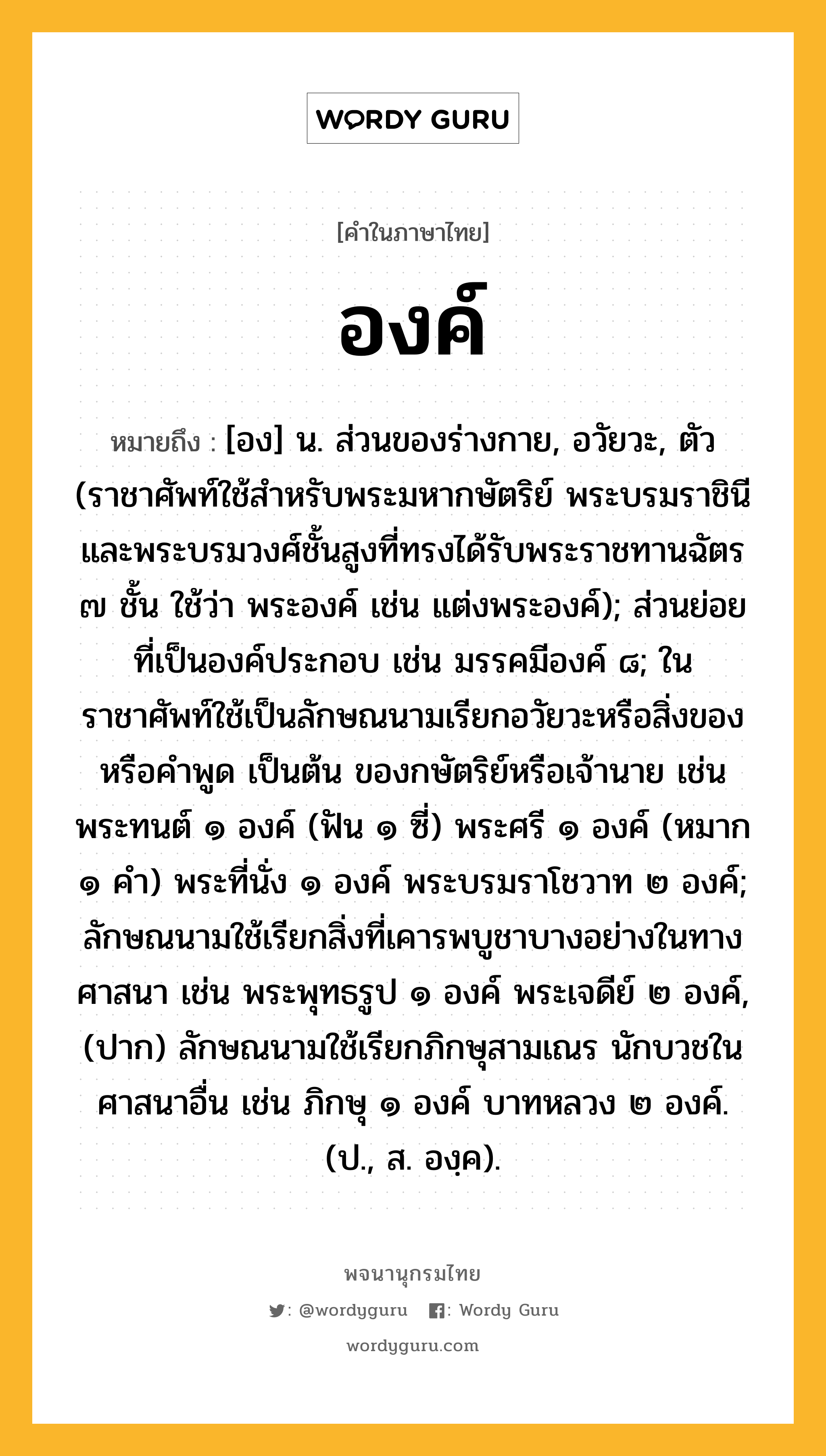 องค์ หมายถึงอะไร?, คำในภาษาไทย องค์ หมายถึง [อง] น. ส่วนของร่างกาย, อวัยวะ, ตัว (ราชาศัพท์ใช้สำหรับพระมหากษัตริย์ พระบรมราชินี และพระบรมวงศ์ชั้นสูงที่ทรงได้รับพระราชทานฉัตร ๗ ชั้น ใช้ว่า พระองค์ เช่น แต่งพระองค์); ส่วนย่อยที่เป็นองค์ประกอบ เช่น มรรคมีองค์ ๘; ในราชาศัพท์ใช้เป็นลักษณนามเรียกอวัยวะหรือสิ่งของ หรือคำพูด เป็นต้น ของกษัตริย์หรือเจ้านาย เช่น พระทนต์ ๑ องค์ (ฟัน ๑ ซี่) พระศรี ๑ องค์ (หมาก ๑ คํา) พระที่นั่ง ๑ องค์ พระบรมราโชวาท ๒ องค์; ลักษณนามใช้เรียกสิ่งที่เคารพบูชาบางอย่างในทางศาสนา เช่น พระพุทธรูป ๑ องค์ พระเจดีย์ ๒ องค์, (ปาก) ลักษณนามใช้เรียกภิกษุสามเณร นักบวชในศาสนาอื่น เช่น ภิกษุ ๑ องค์ บาทหลวง ๒ องค์. (ป., ส. องฺค).