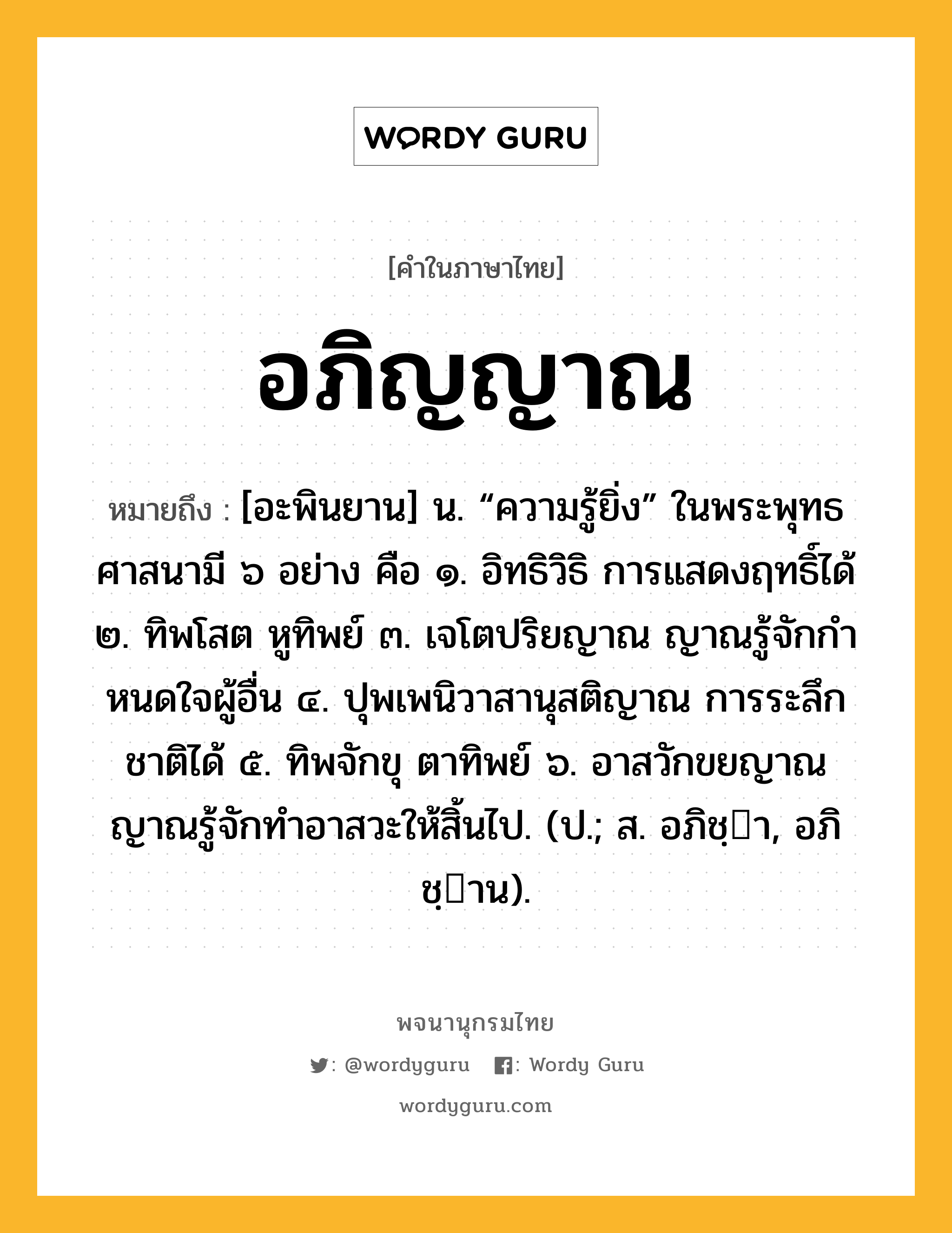 อภิญญาณ หมายถึงอะไร?, คำในภาษาไทย อภิญญาณ หมายถึง [อะพินยาน] น. “ความรู้ยิ่ง” ในพระพุทธศาสนามี ๖ อย่าง คือ ๑. อิทธิวิธิ การแสดงฤทธิ์ได้ ๒. ทิพโสต หูทิพย์ ๓. เจโตปริยญาณ ญาณรู้จักกําหนดใจผู้อื่น ๔. ปุพเพนิวาสานุสติญาณ การระลึกชาติได้ ๕. ทิพจักขุ ตาทิพย์ ๖. อาสวักขยญาณ ญาณรู้จักทําอาสวะให้สิ้นไป. (ป.; ส. อภิชฺา, อภิชฺาน).