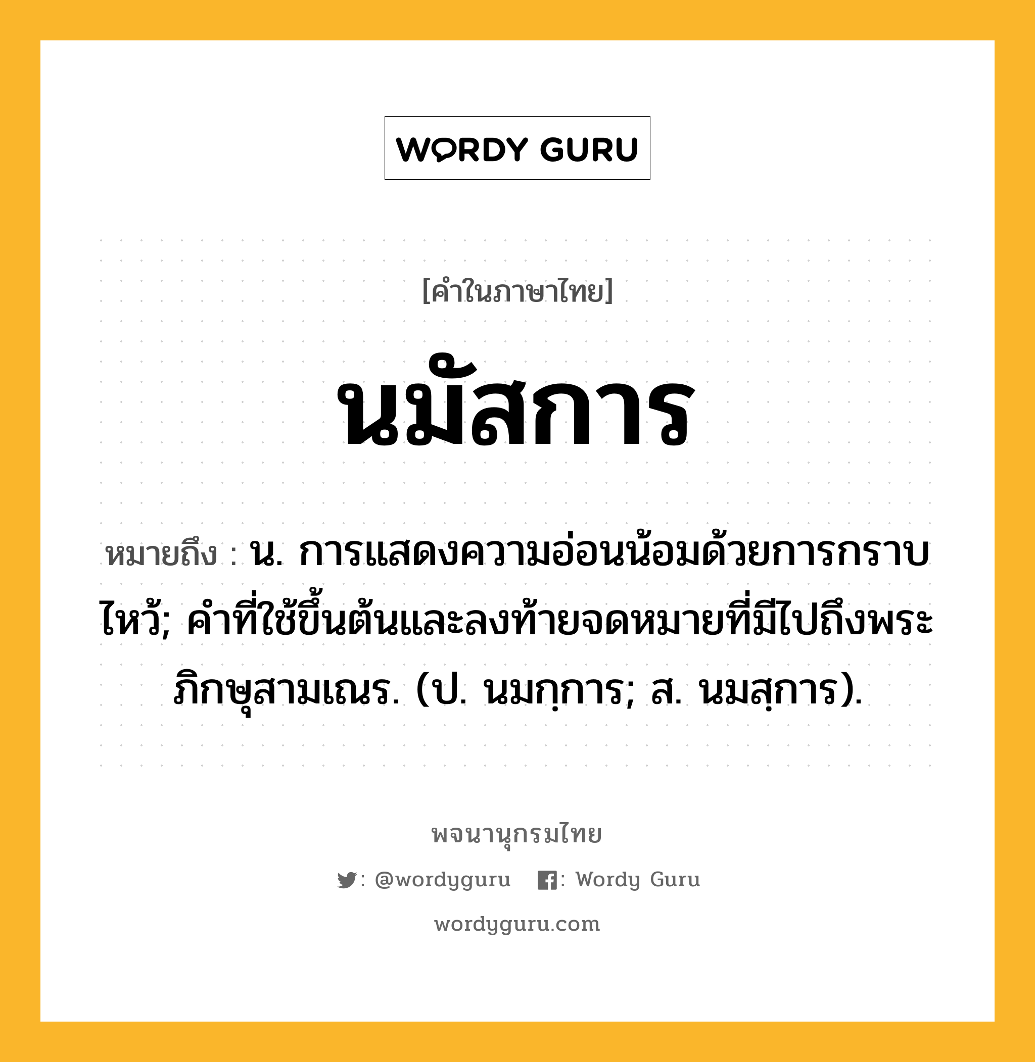 นมัสการ หมายถึงอะไร?, คำในภาษาไทย นมัสการ หมายถึง น. การแสดงความอ่อนน้อมด้วยการกราบไหว้; คําที่ใช้ขึ้นต้นและลงท้ายจดหมายที่มีไปถึงพระภิกษุสามเณร. (ป. นมกฺการ; ส. นมสฺการ).