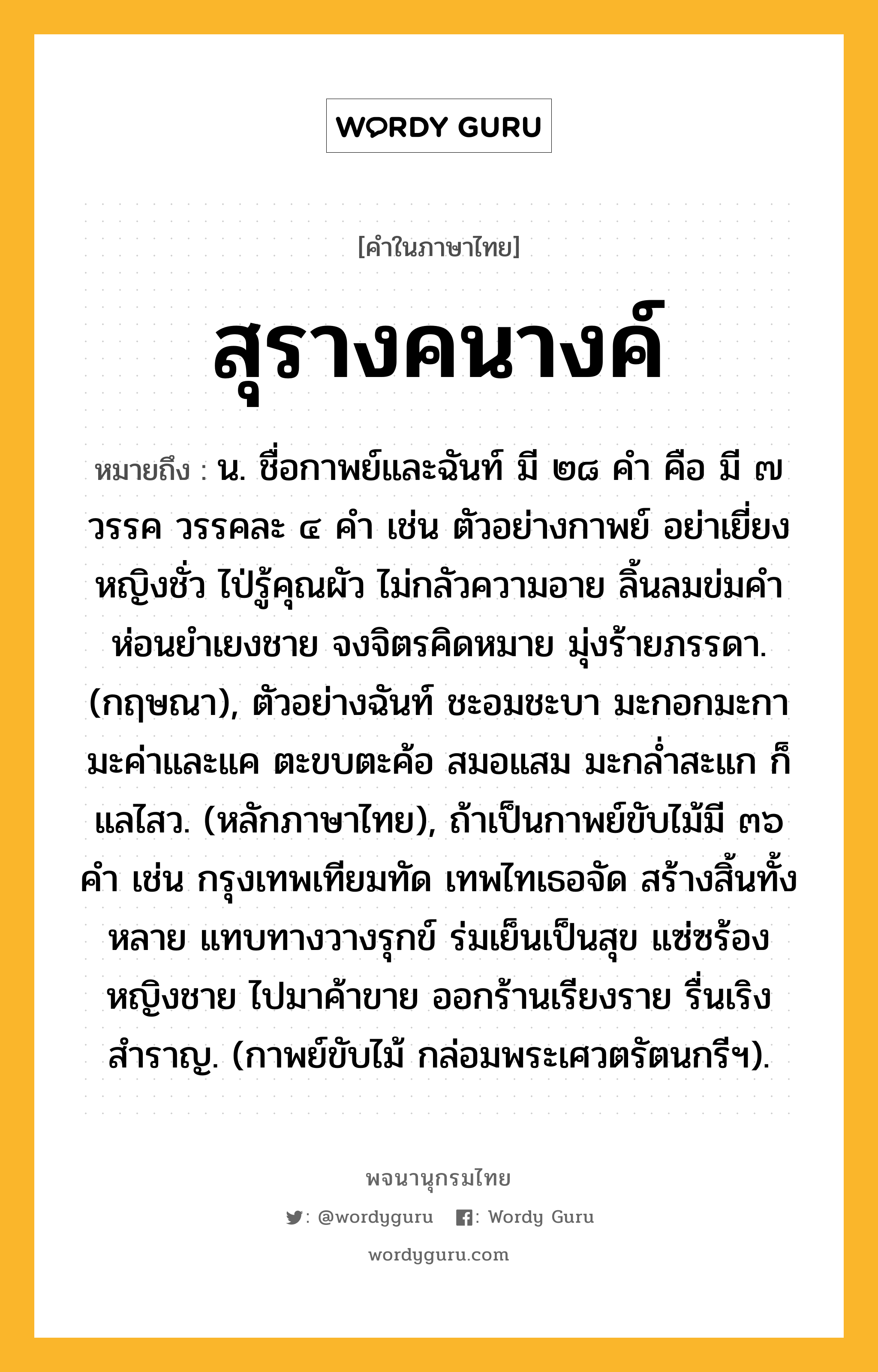 สุรางคนางค์ หมายถึงอะไร?, คำในภาษาไทย สุรางคนางค์ หมายถึง น. ชื่อกาพย์และฉันท์ มี ๒๘ คำ คือ มี ๗ วรรค วรรคละ ๔ คำ เช่น ตัวอย่างกาพย์ อย่าเยี่ยงหญิงชั่ว ไป่รู้คุณผัว ไม่กลัวความอาย ลิ้นลมข่มคำ ห่อนยำเยงชาย จงจิตรคิดหมาย มุ่งร้ายภรรดา. (กฤษณา), ตัวอย่างฉันท์ ชะอมชะบา มะกอกมะกา มะค่าและแค ตะขบตะค้อ สมอแสม มะกล่ำสะแก ก็แลไสว. (หลักภาษาไทย), ถ้าเป็นกาพย์ขับไม้มี ๓๖ คำ เช่น กรุงเทพเทียมทัด เทพไทเธอจัด สร้างสิ้นทั้งหลาย แทบทางวางรุกข์ ร่มเย็นเป็นสุข แซ่ซร้องหญิงชาย ไปมาค้าขาย ออกร้านเรียงราย รื่นเริงสำราญ. (กาพย์ขับไม้ กล่อมพระเศวตรัตนกรีฯ).