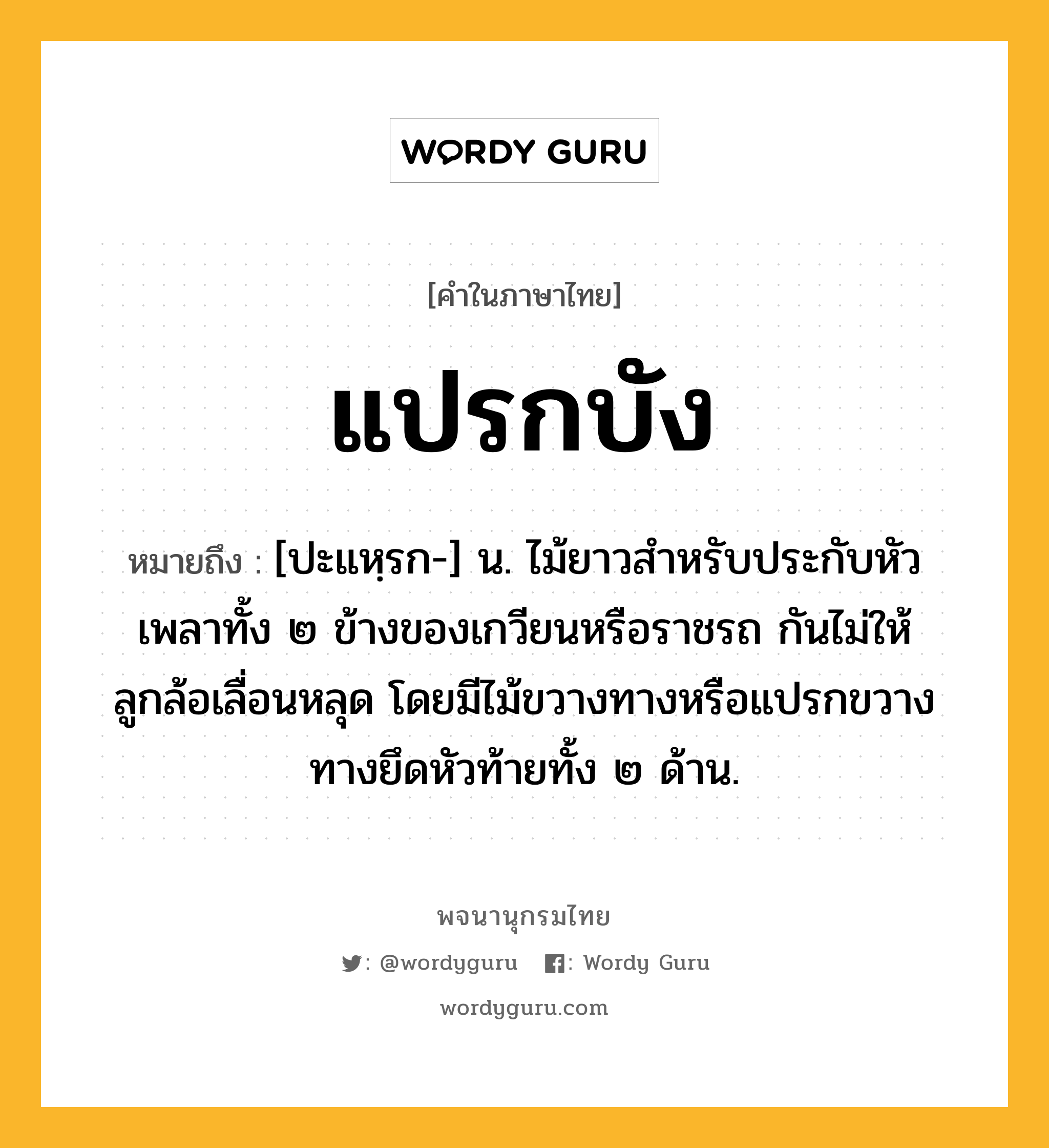 แปรกบัง หมายถึงอะไร?, คำในภาษาไทย แปรกบัง หมายถึง [ปะแหฺรก-] น. ไม้ยาวสำหรับประกับหัวเพลาทั้ง ๒ ข้างของเกวียนหรือราชรถ กันไม่ให้ลูกล้อเลื่อนหลุด โดยมีไม้ขวางทางหรือแปรกขวางทางยึดหัวท้ายทั้ง ๒ ด้าน.