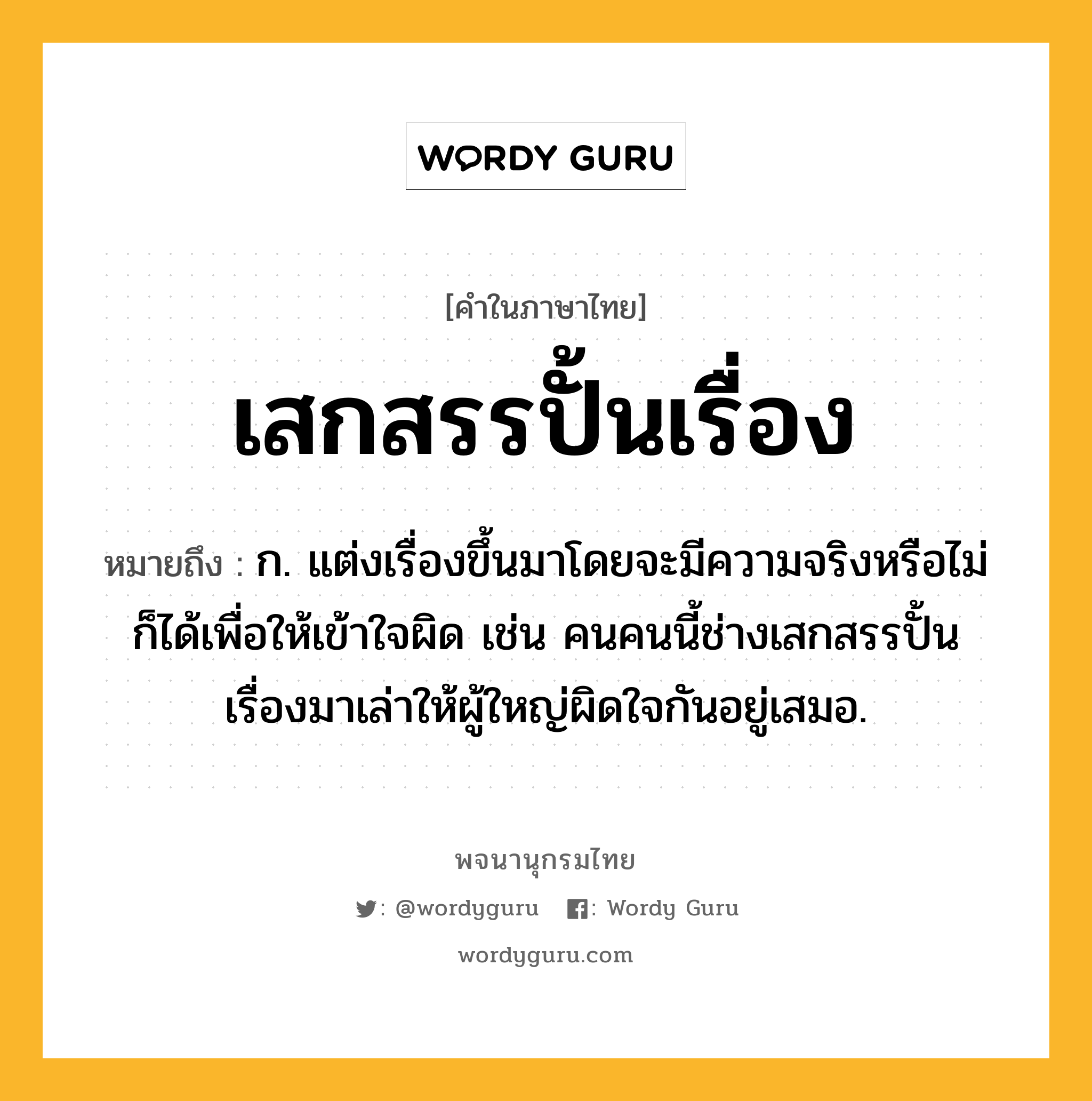 เสกสรรปั้นเรื่อง หมายถึงอะไร?, คำในภาษาไทย เสกสรรปั้นเรื่อง หมายถึง ก. แต่งเรื่องขึ้นมาโดยจะมีความจริงหรือไม่ก็ได้เพื่อให้เข้าใจผิด เช่น คนคนนี้ช่างเสกสรรปั้นเรื่องมาเล่าให้ผู้ใหญ่ผิดใจกันอยู่เสมอ.