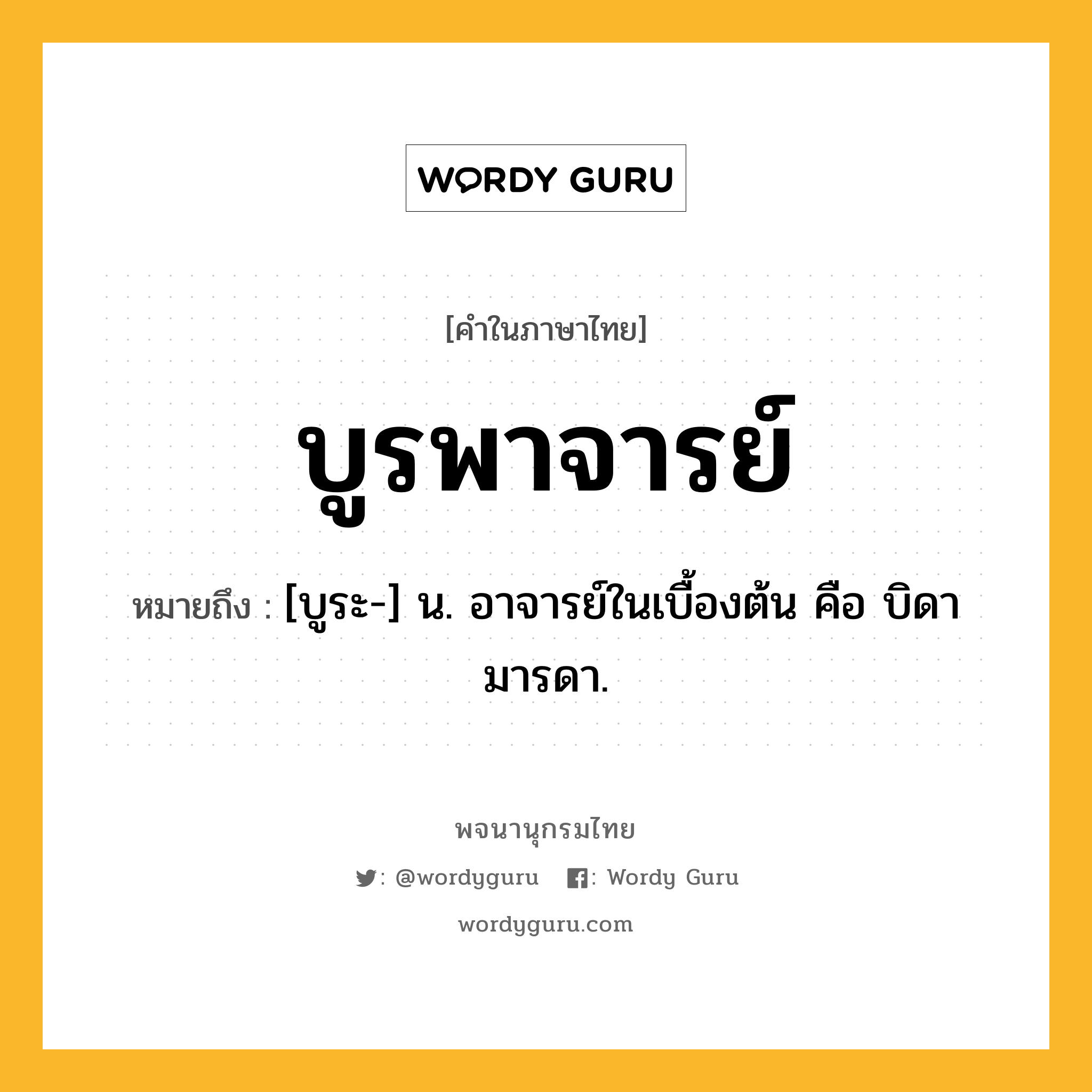 บูรพาจารย์ หมายถึงอะไร?, คำในภาษาไทย บูรพาจารย์ หมายถึง [บูระ-] น. อาจารย์ในเบื้องต้น คือ บิดามารดา.