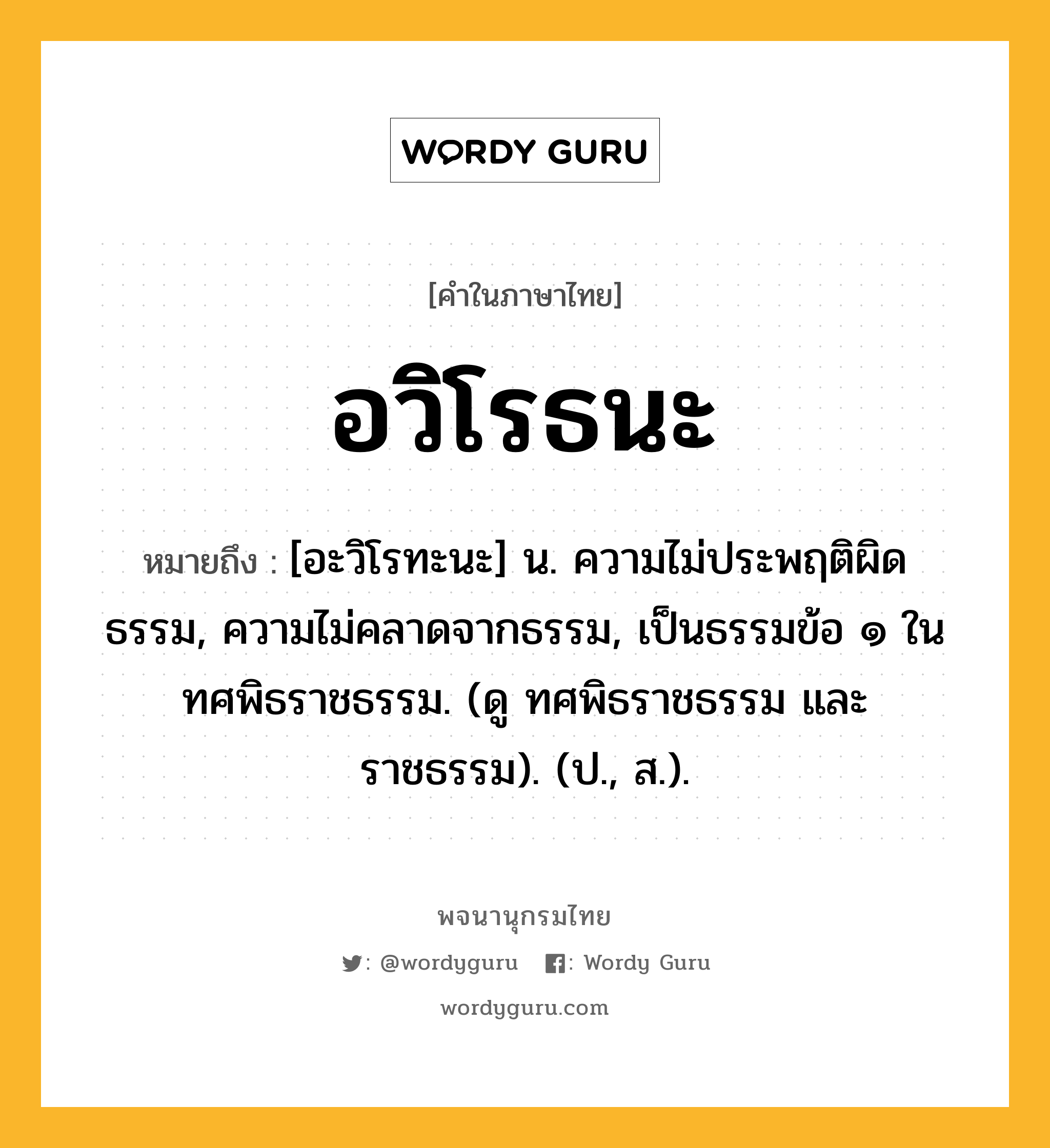 อวิโรธนะ หมายถึงอะไร?, คำในภาษาไทย อวิโรธนะ หมายถึง [อะวิโรทะนะ] น. ความไม่ประพฤติผิดธรรม, ความไม่คลาดจากธรรม, เป็นธรรมข้อ ๑ ในทศพิธราชธรรม. (ดู ทศพิธราชธรรม และ ราชธรรม). (ป., ส.).