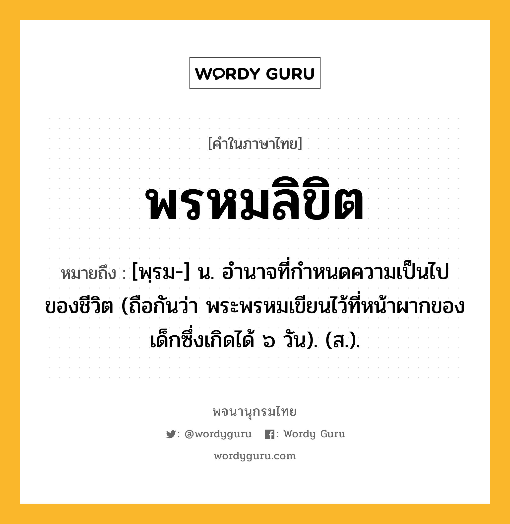 พรหมลิขิต หมายถึงอะไร?, คำในภาษาไทย พรหมลิขิต หมายถึง [พฺรม-] น. อํานาจที่กําหนดความเป็นไปของชีวิต (ถือกันว่า พระพรหมเขียนไว้ที่หน้าผากของเด็กซึ่งเกิดได้ ๖ วัน). (ส.).