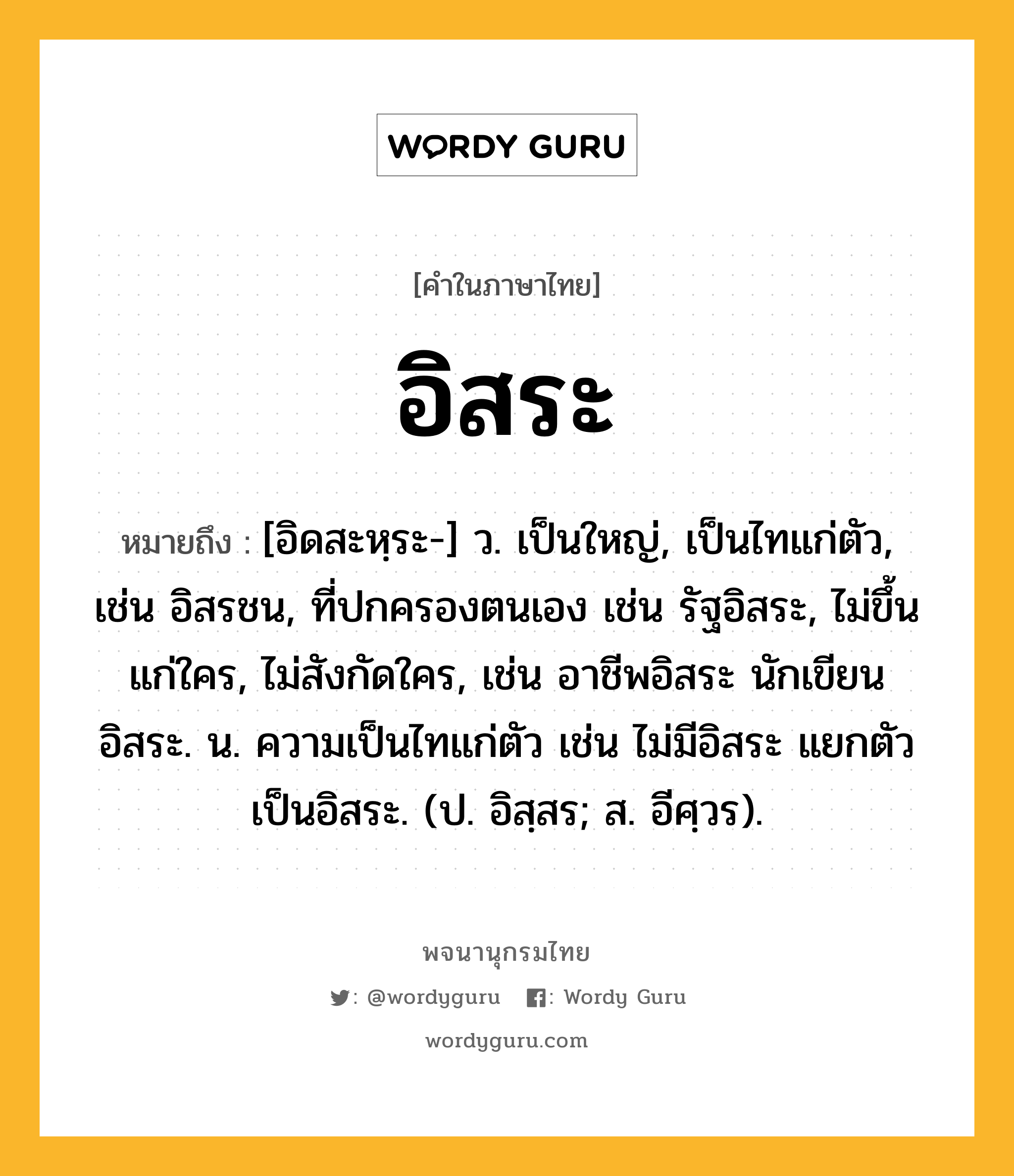 อิสระ ความหมาย หมายถึงอะไร?, คำในภาษาไทย อิสระ หมายถึง [อิดสะหฺระ-] ว. เป็นใหญ่, เป็นไทแก่ตัว, เช่น อิสรชน, ที่ปกครองตนเอง เช่น รัฐอิสระ, ไม่ขึ้นแก่ใคร, ไม่สังกัดใคร, เช่น อาชีพอิสระ นักเขียนอิสระ. น. ความเป็นไทแก่ตัว เช่น ไม่มีอิสระ แยกตัวเป็นอิสระ. (ป. อิสฺสร; ส. อีศฺวร).