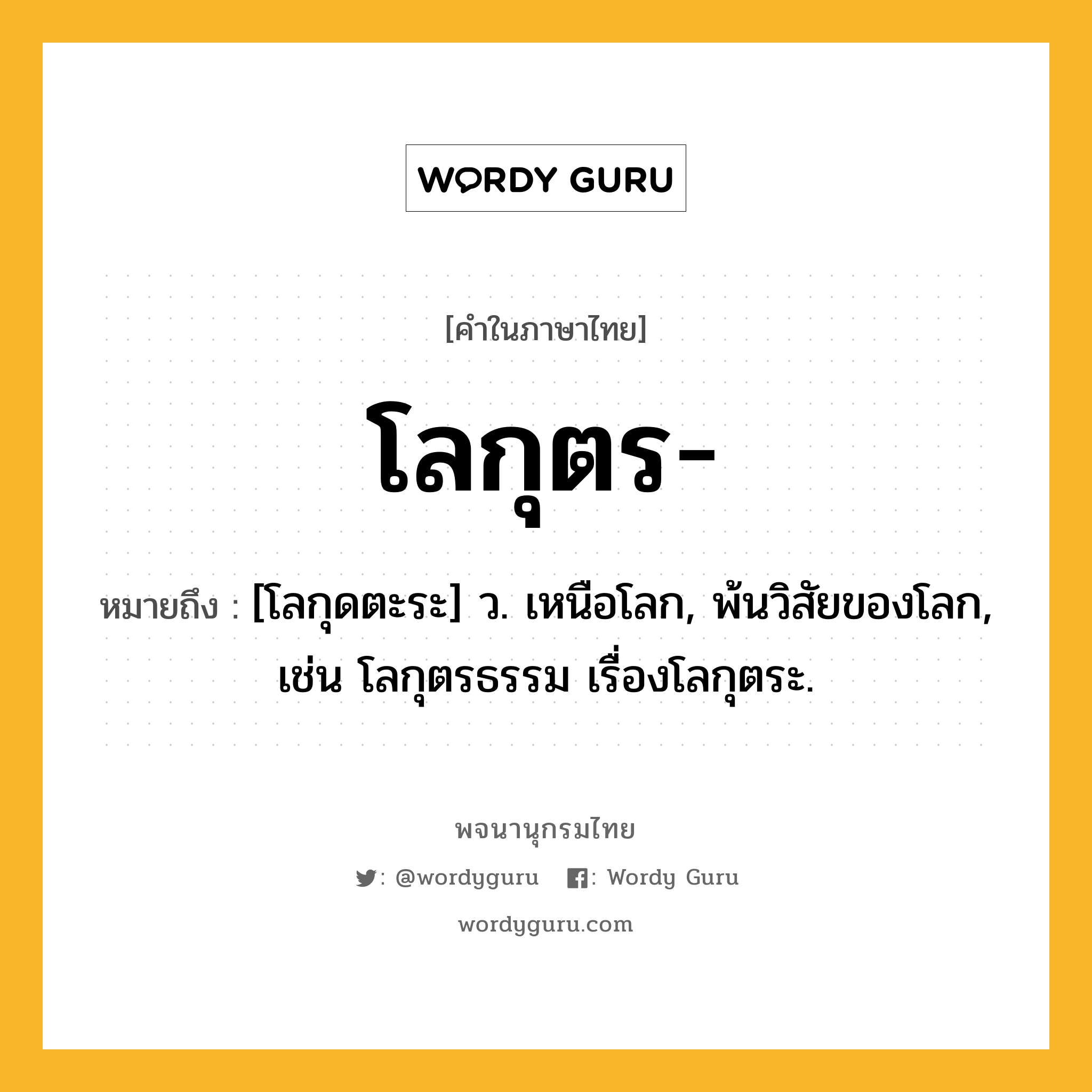 โลกุตร หมายถึงอะไร?, คำในภาษาไทย โลกุตร- หมายถึง [โลกุดตะระ] ว. เหนือโลก, พ้นวิสัยของโลก, เช่น โลกุตรธรรม เรื่องโลกุตระ.