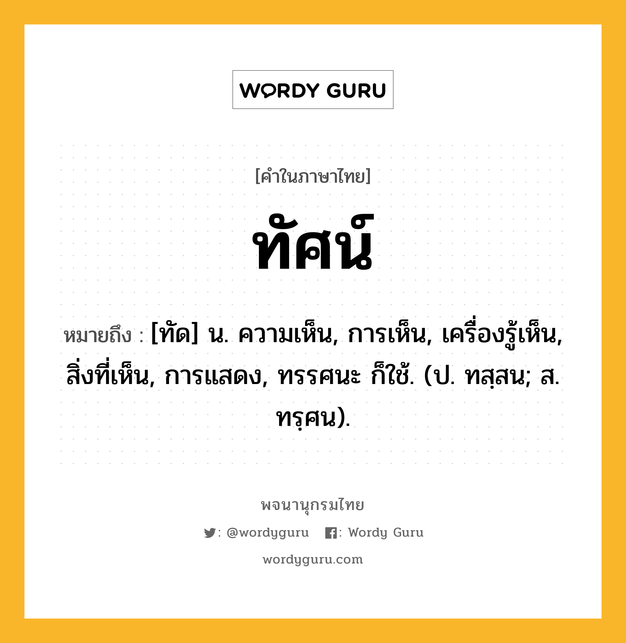 ทัศน์ หมายถึงอะไร?, คำในภาษาไทย ทัศน์ หมายถึง [ทัด] น. ความเห็น, การเห็น, เครื่องรู้เห็น, สิ่งที่เห็น, การแสดง, ทรรศนะ ก็ใช้. (ป. ทสฺสน; ส. ทรฺศน).