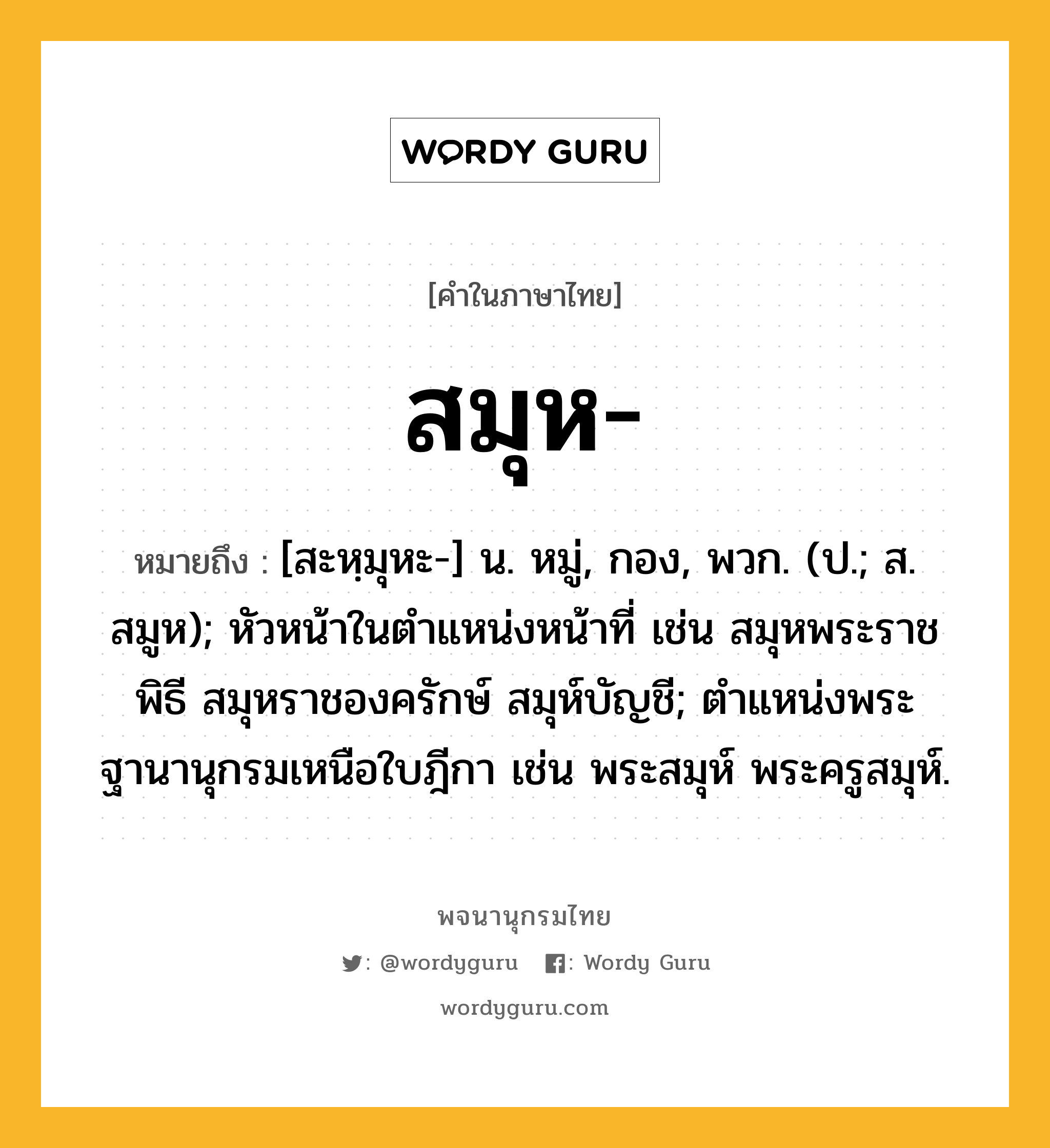 สมุห หมายถึงอะไร?, คำในภาษาไทย สมุห- หมายถึง [สะหฺมุหะ-] น. หมู่, กอง, พวก. (ป.; ส. สมูห); หัวหน้าในตําแหน่งหน้าที่ เช่น สมุหพระราชพิธี สมุหราชองครักษ์ สมุห์บัญชี; ตําแหน่งพระฐานานุกรมเหนือใบฎีกา เช่น พระสมุห์ พระครูสมุห์.