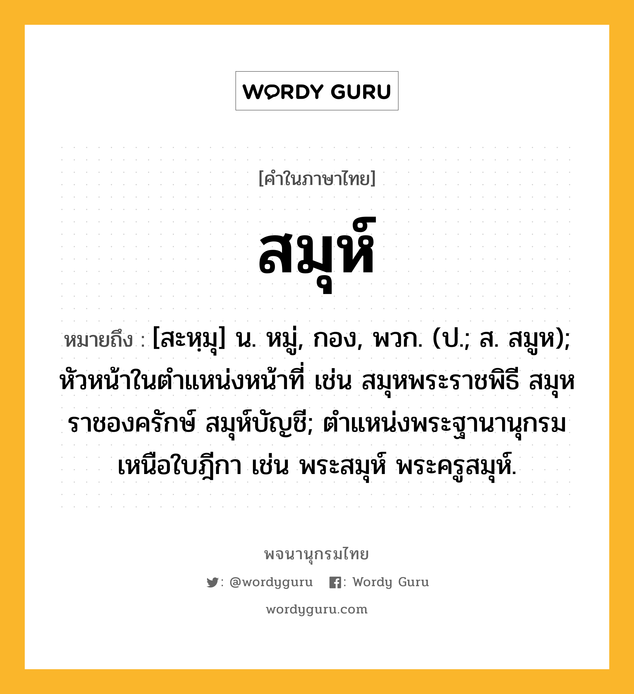 สมุห์ หมายถึงอะไร?, คำในภาษาไทย สมุห์ หมายถึง [สะหฺมุ] น. หมู่, กอง, พวก. (ป.; ส. สมูห); หัวหน้าในตําแหน่งหน้าที่ เช่น สมุหพระราชพิธี สมุหราชองครักษ์ สมุห์บัญชี; ตําแหน่งพระฐานานุกรมเหนือใบฎีกา เช่น พระสมุห์ พระครูสมุห์.