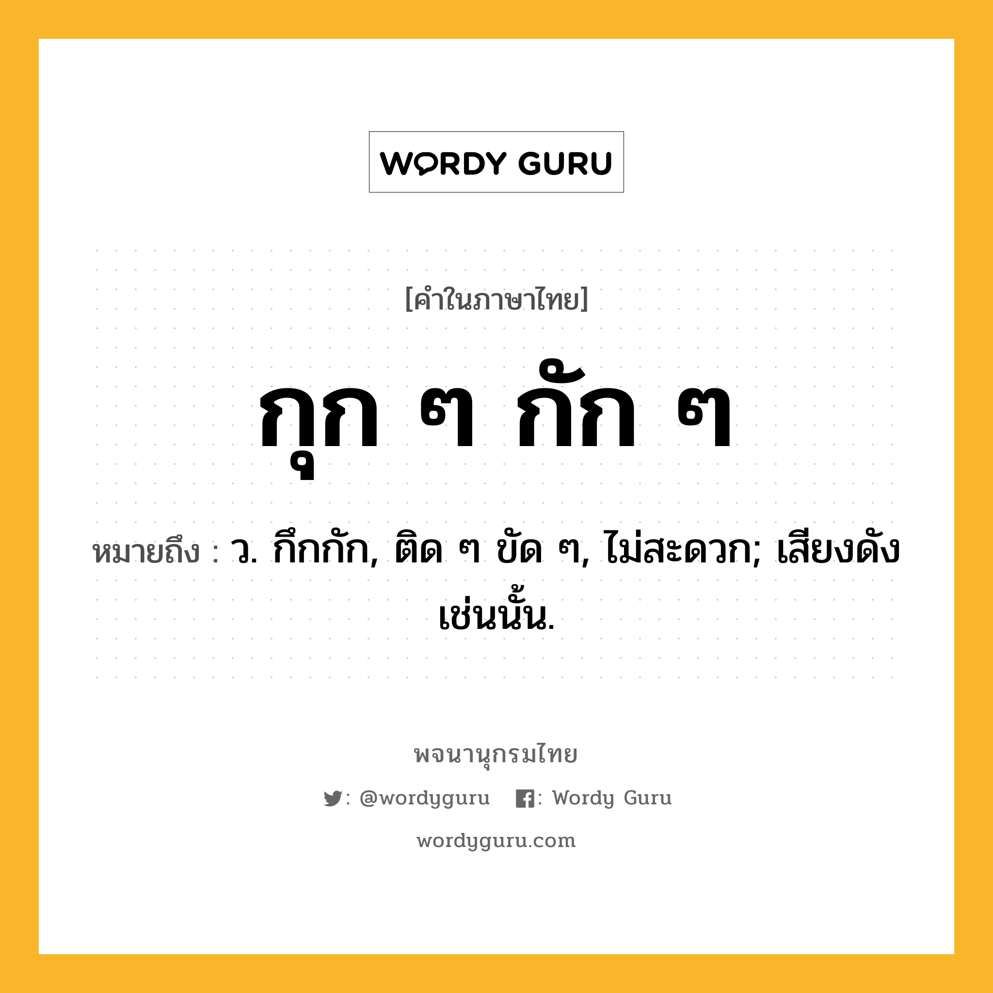 กุก ๆ กัก ๆ หมายถึงอะไร?, คำในภาษาไทย กุก ๆ กัก ๆ หมายถึง ว. กึกกัก, ติด ๆ ขัด ๆ, ไม่สะดวก; เสียงดังเช่นนั้น.