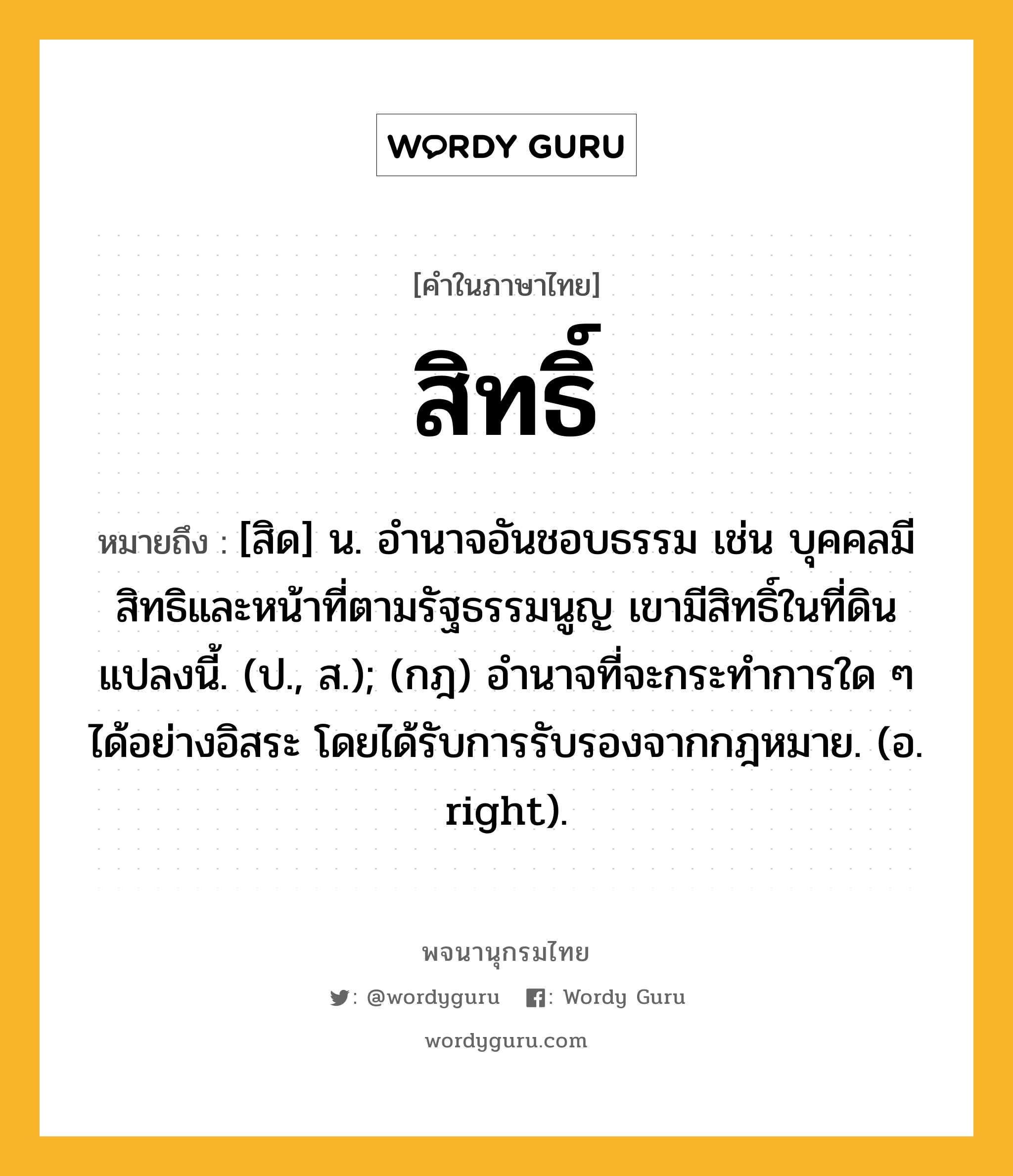 สิทธิ์ หมายถึงอะไร?, คำในภาษาไทย สิทธิ์ หมายถึง [สิด] น. อำนาจอันชอบธรรม เช่น บุคคลมีสิทธิและหน้าที่ตามรัฐธรรมนูญ เขามีสิทธิ์ในที่ดินแปลงนี้. (ป., ส.); (กฎ) อํานาจที่จะกระทําการใด ๆ ได้อย่างอิสระ โดยได้รับการรับรองจากกฎหมาย. (อ. right).