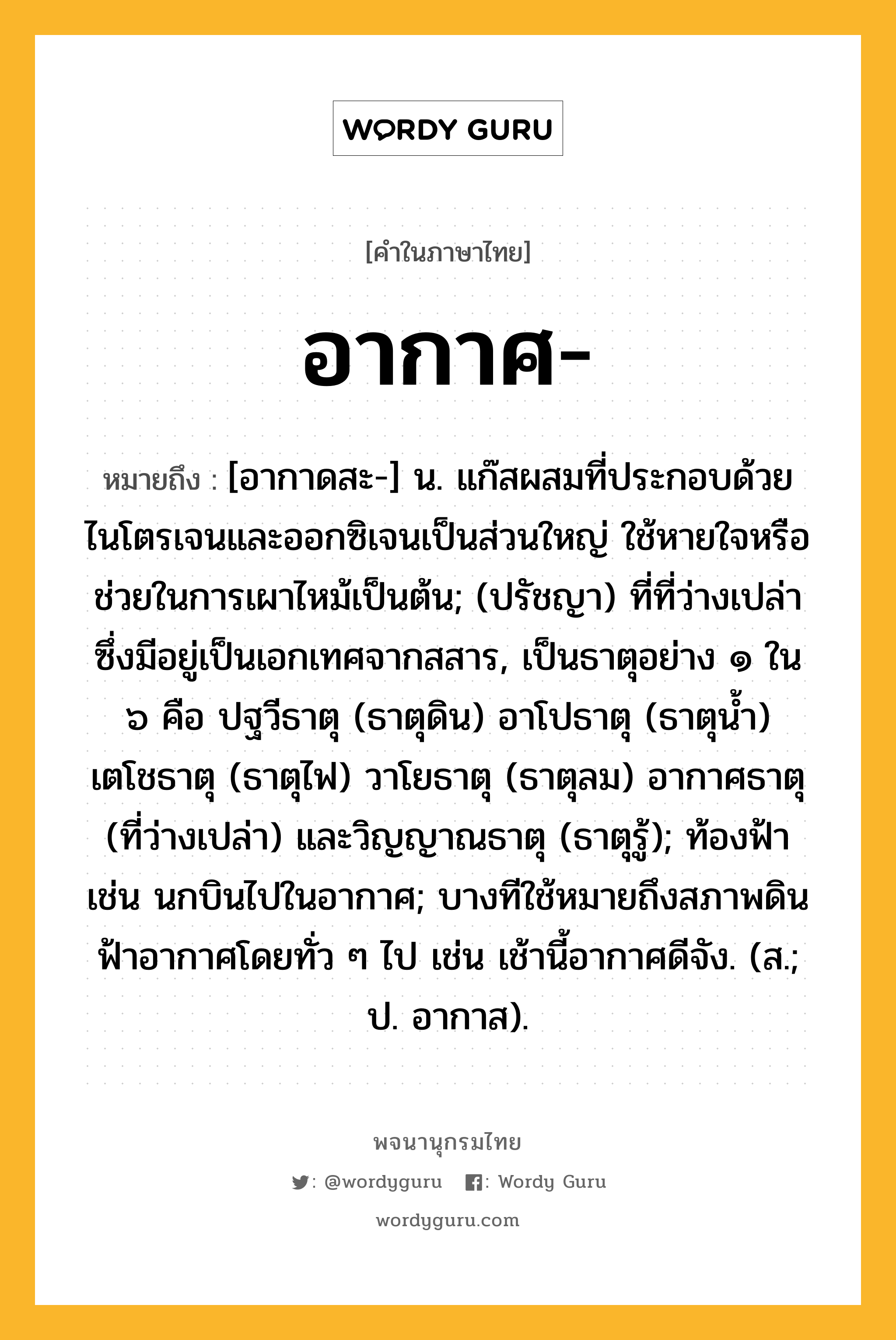 อากาศ หมายถึงอะไร?, คำในภาษาไทย อากาศ- หมายถึง [อากาดสะ-] น. แก๊สผสมที่ประกอบด้วยไนโตรเจนและออกซิเจนเป็นส่วนใหญ่ ใช้หายใจหรือช่วยในการเผาไหม้เป็นต้น; (ปรัชญา) ที่ที่ว่างเปล่าซึ่งมีอยู่เป็นเอกเทศจากสสาร, เป็นธาตุอย่าง ๑ ใน ๖ คือ ปฐวีธาตุ (ธาตุดิน) อาโปธาตุ (ธาตุนํ้า) เตโชธาตุ (ธาตุไฟ) วาโยธาตุ (ธาตุลม) อากาศธาตุ (ที่ว่างเปล่า) และวิญญาณธาตุ (ธาตุรู้); ท้องฟ้า เช่น นกบินไปในอากาศ; บางทีใช้หมายถึงสภาพดินฟ้าอากาศโดยทั่ว ๆ ไป เช่น เช้านี้อากาศดีจัง. (ส.; ป. อากาส).