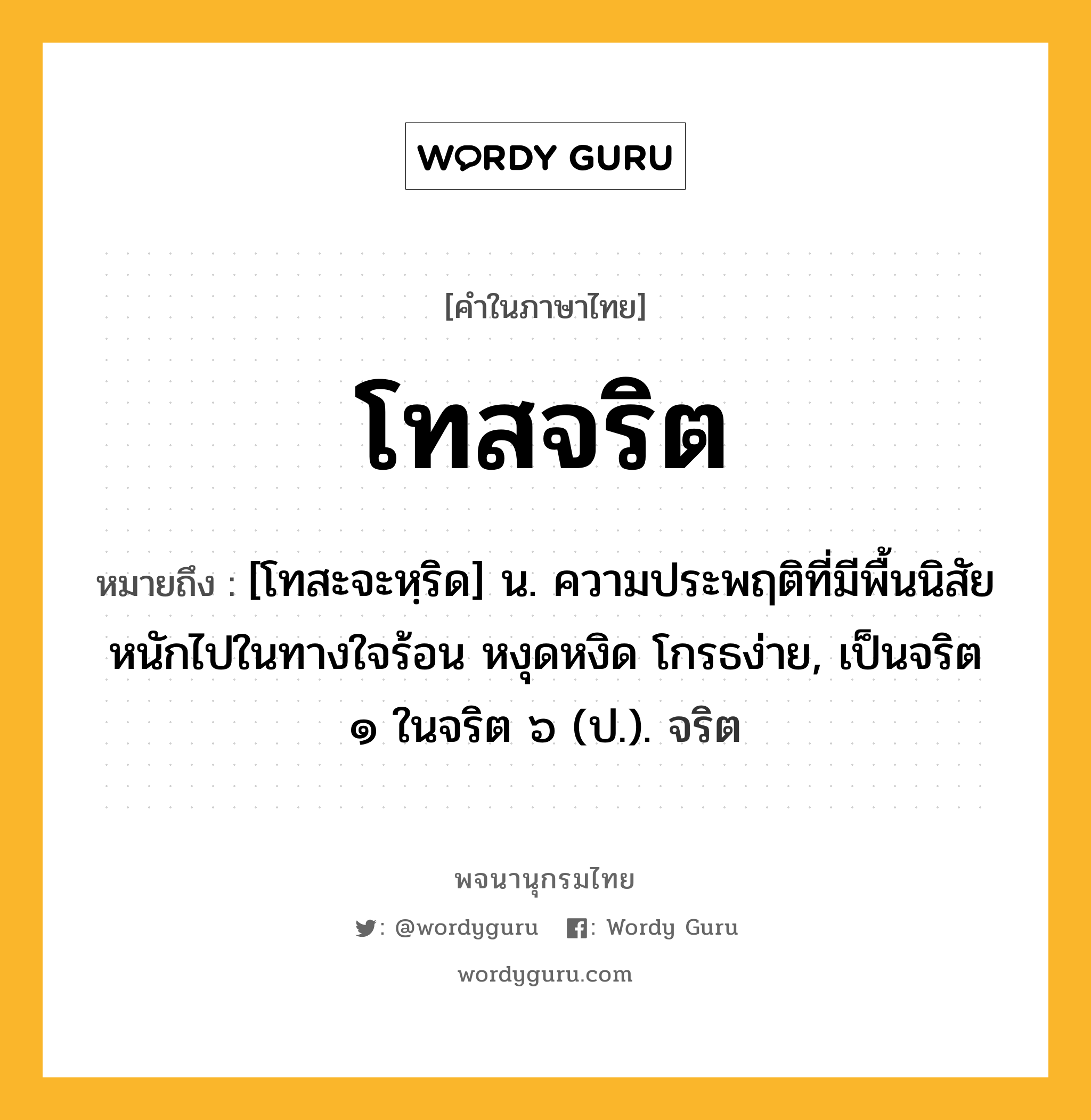 โทสจริต หมายถึงอะไร?, คำในภาษาไทย โทสจริต หมายถึง [โทสะจะหฺริด] น. ความประพฤติที่มีพื้นนิสัยหนักไปในทางใจร้อน หงุดหงิด โกรธง่าย, เป็นจริต ๑ ในจริต ๖ (ป.). จริต