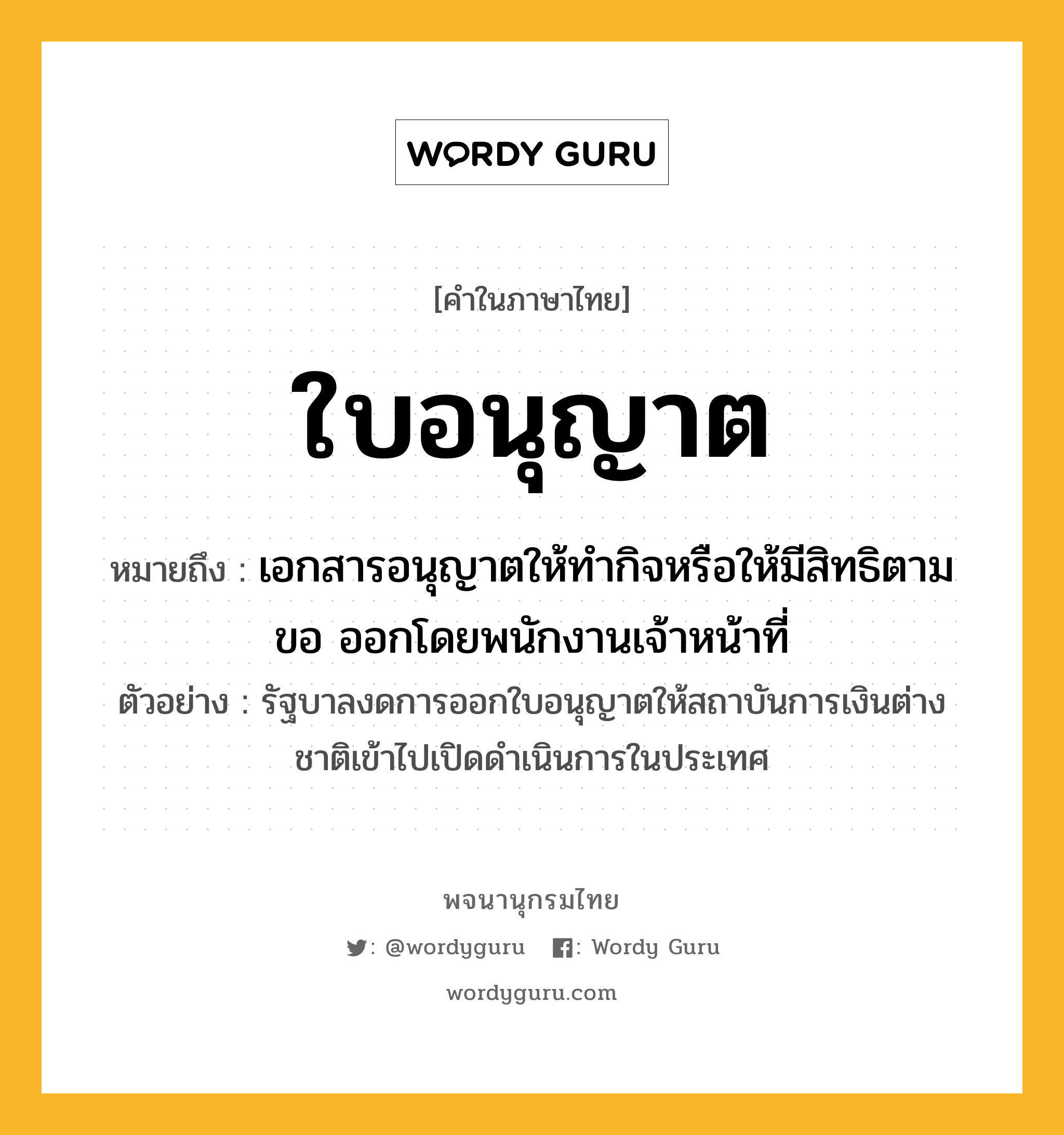 ใบอนุญาต หมายถึงอะไร?, คำในภาษาไทย ใบอนุญาต หมายถึง เอกสารอนุญาตให้ทำกิจหรือให้มีสิทธิตามขอ ออกโดยพนักงานเจ้าหน้าที่ ประเภท คำนาม ตัวอย่าง รัฐบาลงดการออกใบอนุญาตให้สถาบันการเงินต่างชาติเข้าไปเปิดดำเนินการในประเทศ หมวด คำนาม