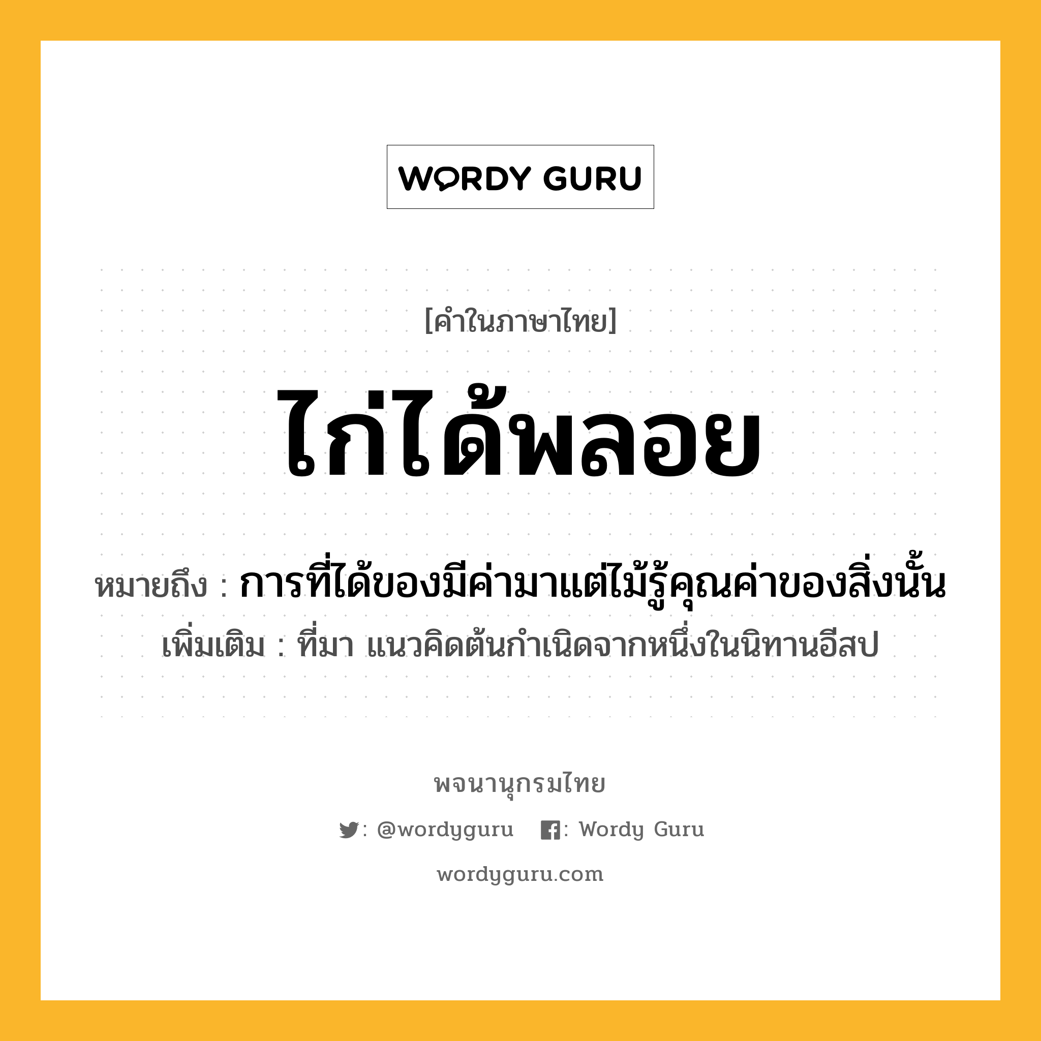 ไก่ได้พลอย หมายถึงอะไร?, คำในภาษาไทย ไก่ได้พลอย หมายถึง การที่ได้ของมีค่ามาแต่ไม้รู้คุณค่าของสิ่งนั้น ประเภท สำนวน เพิ่มเติม ที่มา แนวคิดต้นกำเนิดจากหนึ่งในนิทานอีสป สัตว์ ไก่ หมวด สำนวน