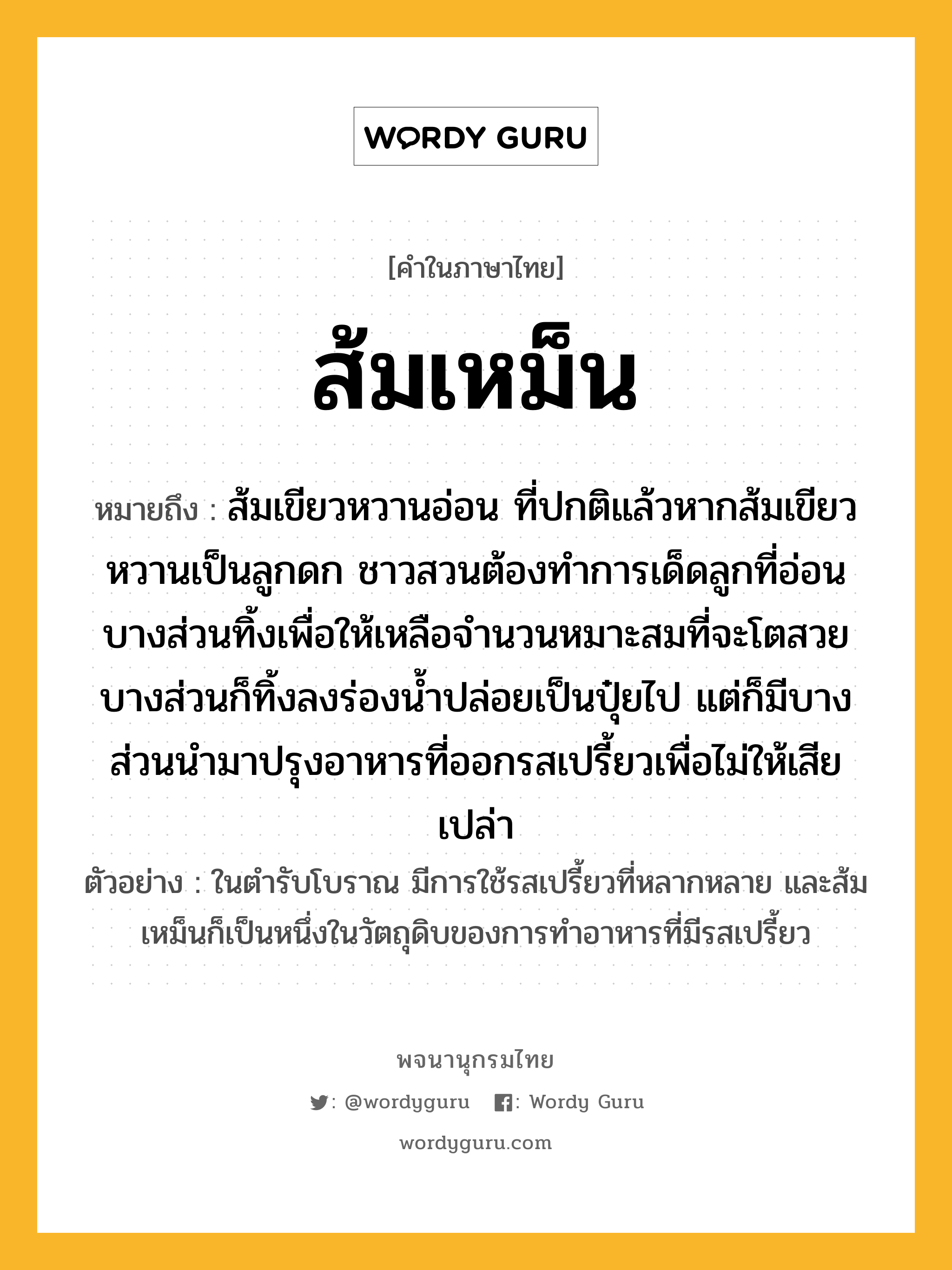 ส้มเหม็น หมายถึงอะไร?, คำในภาษาไทย ส้มเหม็น หมายถึง ส้มเขียวหวานอ่อน ที่ปกติแล้วหากส้มเขียวหวานเป็นลูกดก ชาวสวนต้องทำการเด็ดลูกที่อ่อนบางส่วนทิ้งเพื่อให้เหลือจำนวนหมาะสมที่จะโตสวย บางส่วนก็ทิ้งลงร่องน้ำปล่อยเป็นปุ๋ยไป แต่ก็มีบางส่วนนำมาปรุงอาหารที่ออกรสเปรี้ยวเพื่อไม่ให้เสียเปล่า ประเภท คำนาม ตัวอย่าง ในตำรับโบราณ มีการใช้รสเปรี้ยวที่หลากหลาย และส้มเหม็นก็เป็นหนึ่งในวัตถุดิบของการทำอาหารที่มีรสเปรี้ยว หมวด คำนาม, ผลไม้