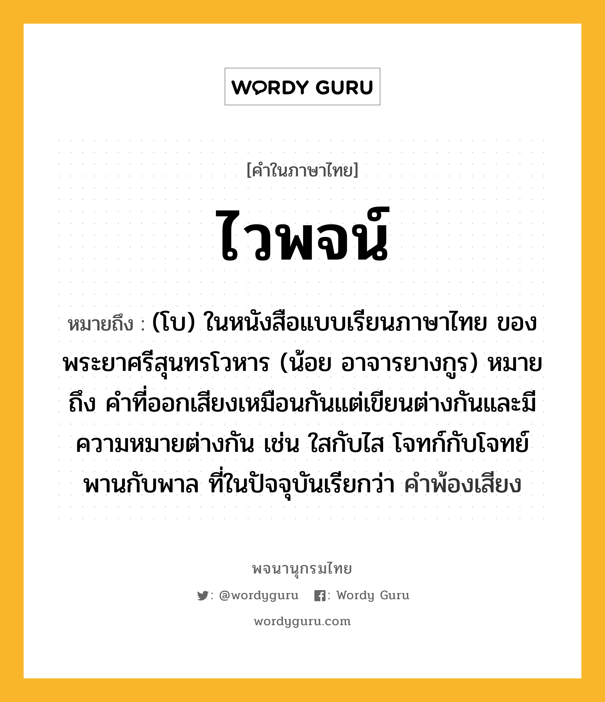 ไวพจน์ ความหมาย หมายถึงอะไร?, คำในภาษาไทย ไวพจน์ หมายถึง (โบ) ในหนังสือแบบเรียนภาษาไทย ของพระยาศรีสุนทรโวหาร (น้อย อาจารยางกูร) หมายถึง คำที่ออกเสียงเหมือนกันแต่เขียนต่างกันและมีความหมายต่างกัน เช่น ใสกับไส โจทก์กับโจทย์ พานกับพาล ที่ในปัจจุบันเรียกว่า คำพ้องเสียง ประเภท คำนาม หมวด คำนาม