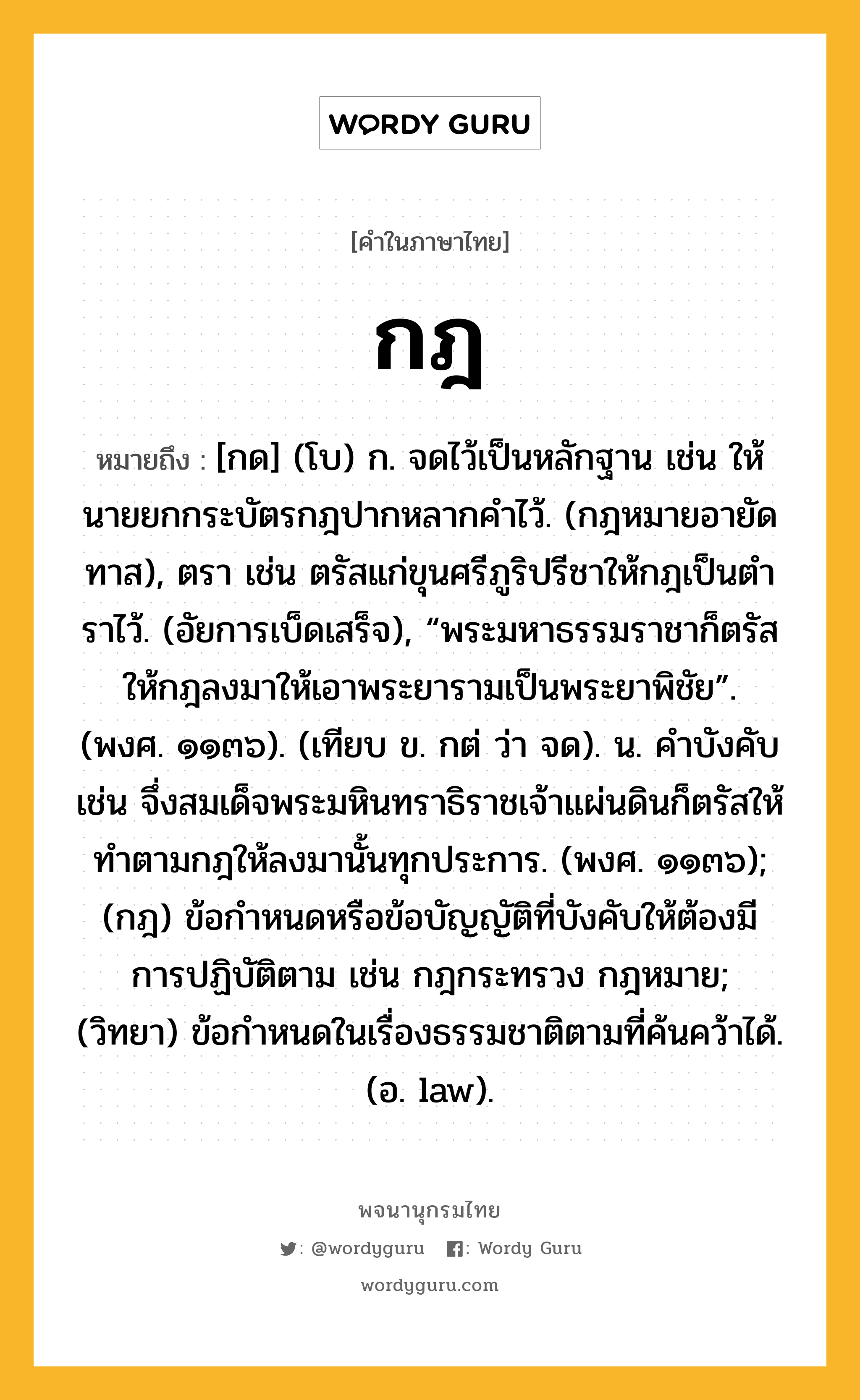 กฎ หมายถึงอะไร?, คำในภาษาไทย กฎ หมายถึง [กด] (โบ) ก. จดไว้เป็นหลักฐาน เช่น ให้นายยกกระบัตรกฎปากหลากคําไว้. (กฎหมายอายัดทาส), ตรา เช่น ตรัสแก่ขุนศรีภูริปรีชาให้กฎเป็นตําราไว้. (อัยการเบ็ดเสร็จ), “พระมหาธรรมราชาก็ตรัสให้กฎลงมาให้เอาพระยารามเป็นพระยาพิชัย”. (พงศ. ๑๑๓๖). (เทียบ ข. กต่ ว่า จด). น. คําบังคับ เช่น จึ่งสมเด็จพระมหินทราธิราชเจ้าแผ่นดินก็ตรัสให้ทําตามกฎให้ลงมานั้นทุกประการ. (พงศ. ๑๑๓๖); (กฎ) ข้อกําหนดหรือข้อบัญญัติที่บังคับให้ต้องมีการปฏิบัติตาม เช่น กฎกระทรวง กฎหมาย; (วิทยา) ข้อกําหนดในเรื่องธรรมชาติตามที่ค้นคว้าได้. (อ. law).