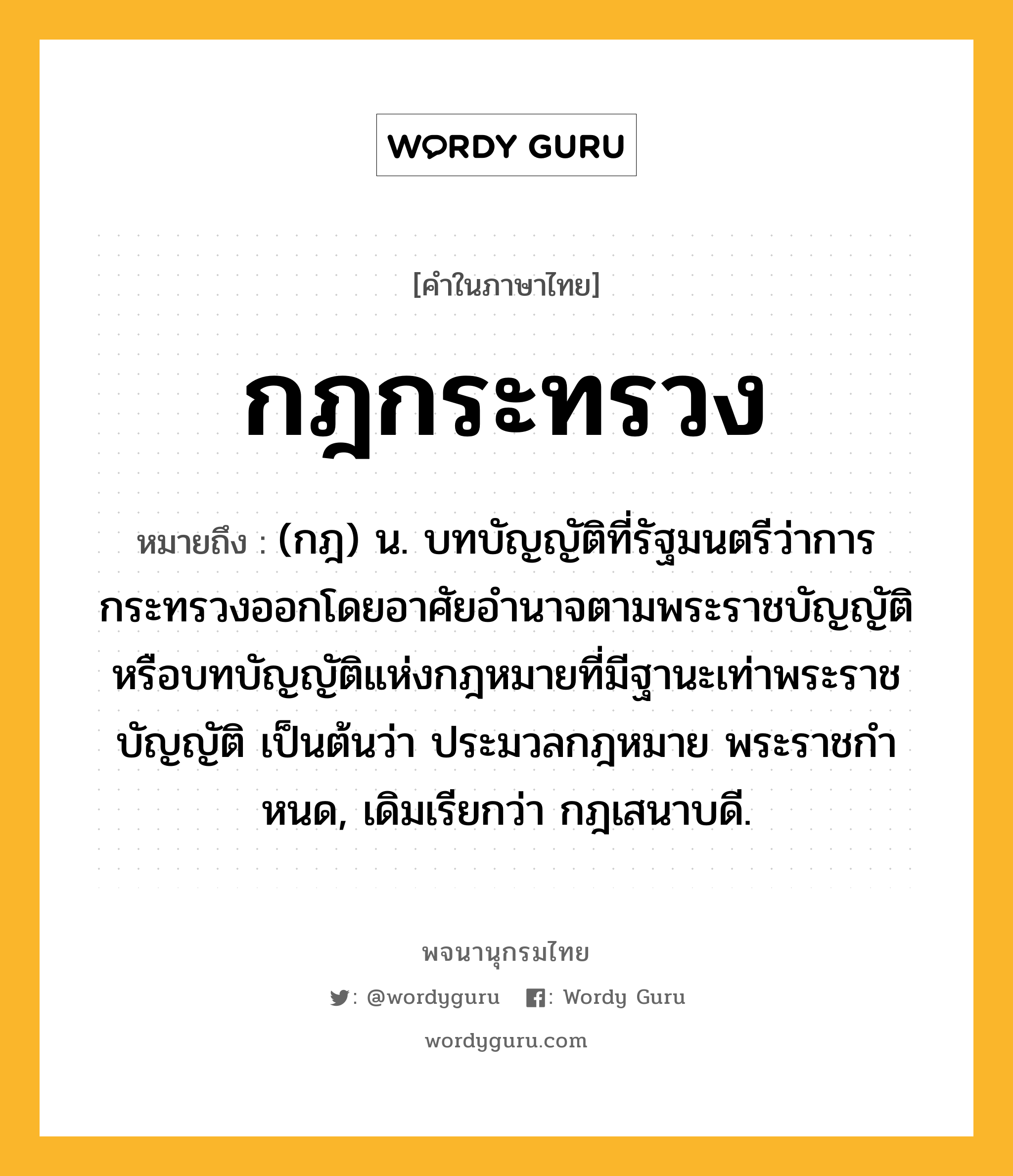 กฎกระทรวง หมายถึงอะไร?, คำในภาษาไทย กฎกระทรวง หมายถึง (กฎ) น. บทบัญญัติที่รัฐมนตรีว่าการกระทรวงออกโดยอาศัยอํานาจตามพระราชบัญญัติ หรือบทบัญญัติแห่งกฎหมายที่มีฐานะเท่าพระราชบัญญัติ เป็นต้นว่า ประมวลกฎหมาย พระราชกําหนด, เดิมเรียกว่า กฎเสนาบดี.