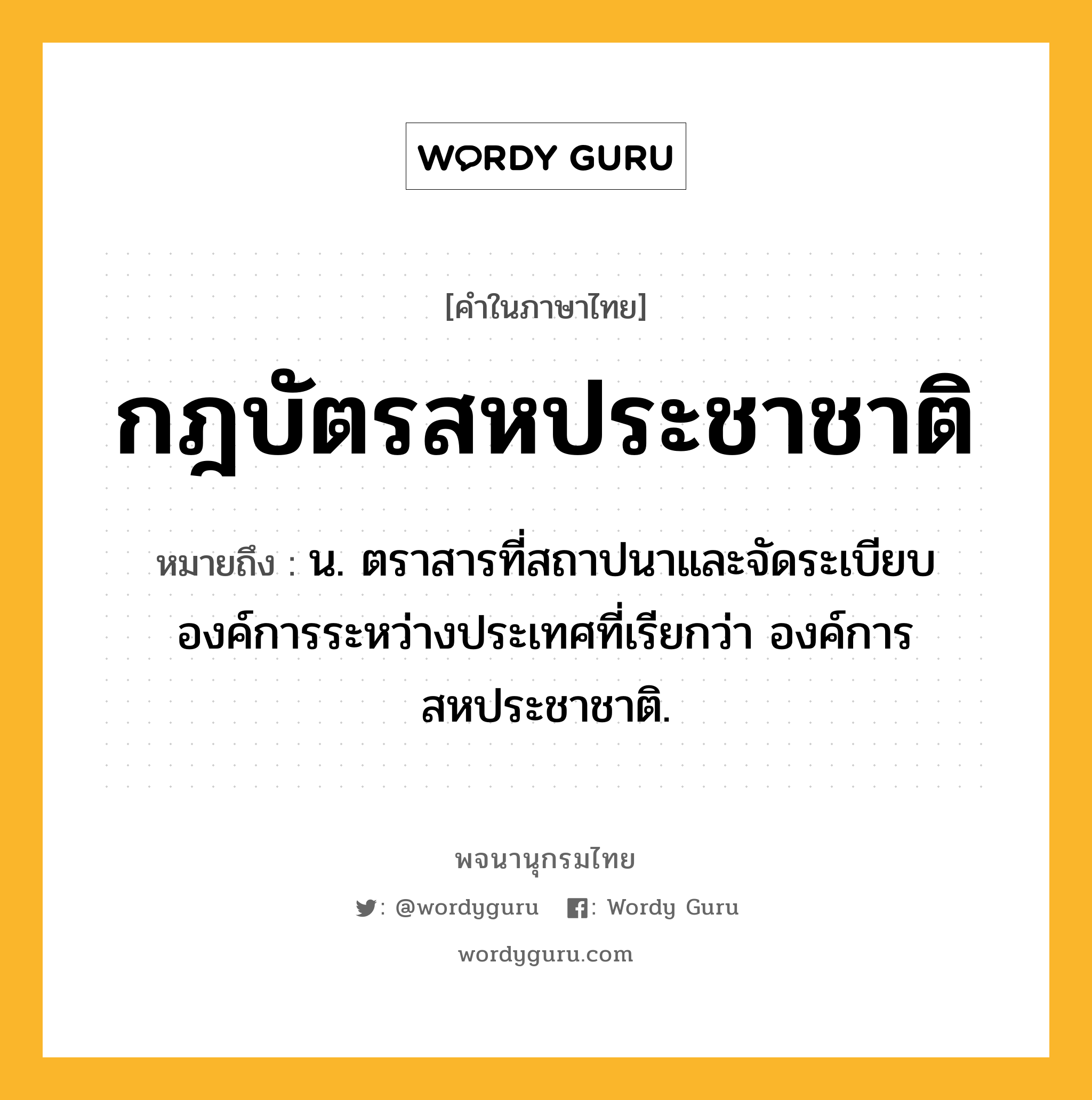 กฎบัตรสหประชาชาติ หมายถึงอะไร?, คำในภาษาไทย กฎบัตรสหประชาชาติ หมายถึง น. ตราสารที่สถาปนาและจัดระเบียบองค์การระหว่างประเทศที่เรียกว่า องค์การสหประชาชาติ.