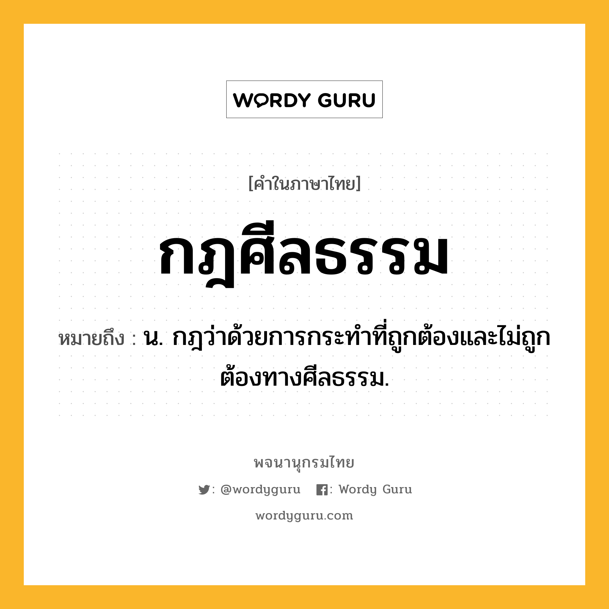 กฎศีลธรรม หมายถึงอะไร?, คำในภาษาไทย กฎศีลธรรม หมายถึง น. กฎว่าด้วยการกระทำที่ถูกต้องและไม่ถูกต้องทางศีลธรรม.