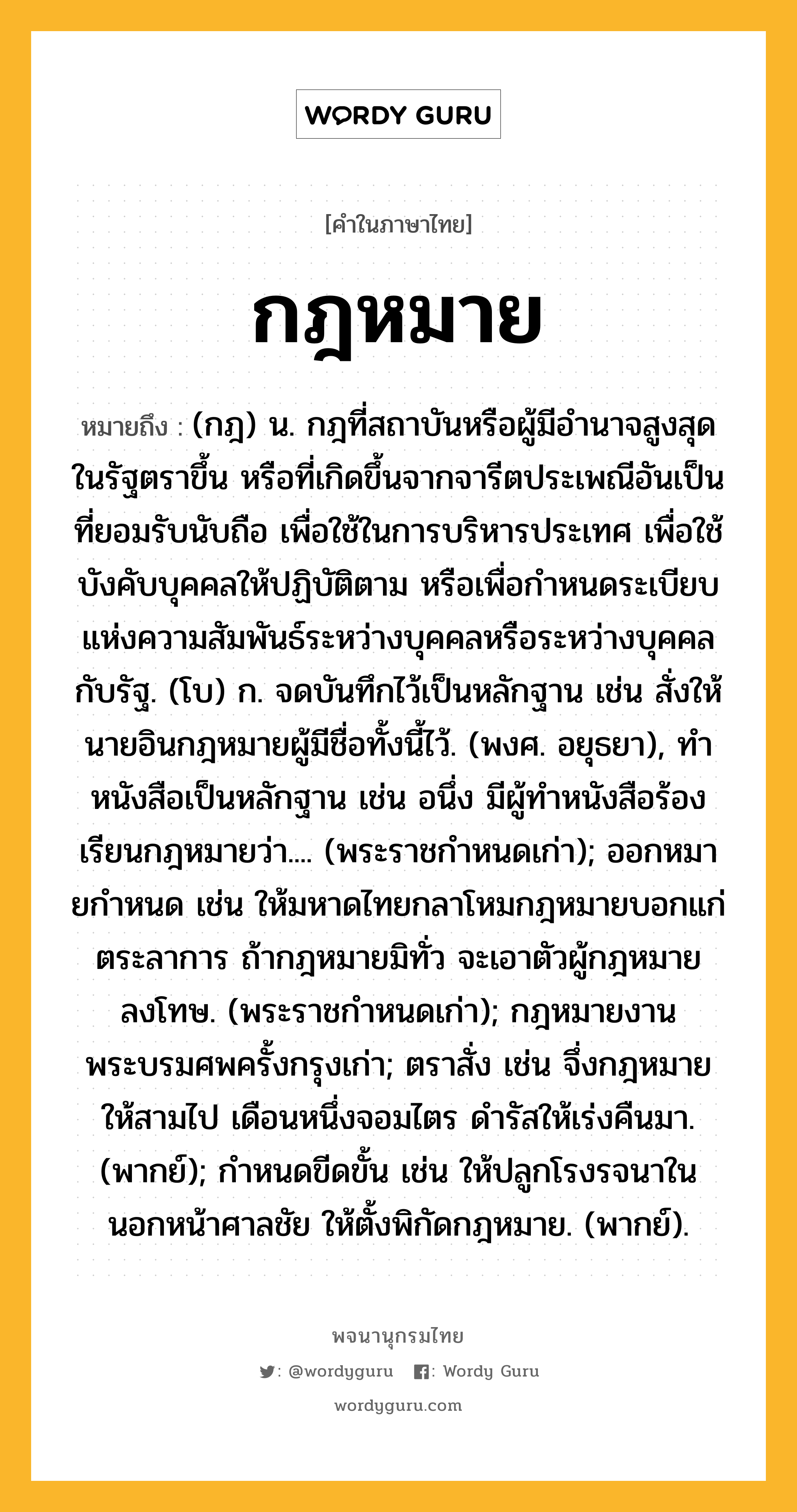 กฎหมาย หมายถึงอะไร?, คำในภาษาไทย กฎหมาย หมายถึง (กฎ) น. กฎที่สถาบันหรือผู้มีอํานาจสูงสุดในรัฐตราขึ้น หรือที่เกิดขึ้นจากจารีตประเพณีอันเป็นที่ยอมรับนับถือ เพื่อใช้ในการบริหารประเทศ เพื่อใช้บังคับบุคคลให้ปฏิบัติตาม หรือเพื่อกําหนดระเบียบแห่งความสัมพันธ์ระหว่างบุคคลหรือระหว่างบุคคลกับรัฐ. (โบ) ก. จดบันทึกไว้เป็นหลักฐาน เช่น สั่งให้นายอินกฎหมายผู้มีชื่อทั้งนี้ไว้. (พงศ. อยุธยา), ทําหนังสือเป็นหลักฐาน เช่น อนึ่ง มีผู้ทําหนังสือร้องเรียนกฎหมายว่า.... (พระราชกําหนดเก่า); ออกหมายกําหนด เช่น ให้มหาดไทยกลาโหมกฎหมายบอกแก่ตระลาการ ถ้ากฎหมายมิทั่ว จะเอาตัวผู้กฎหมายลงโทษ. (พระราชกําหนดเก่า); กฎหมายงานพระบรมศพครั้งกรุงเก่า; ตราสั่ง เช่น จึ่งกฎหมายให้สามไป เดือนหนึ่งจอมไตร ดํารัสให้เร่งคืนมา. (พากย์); กําหนดขีดขั้น เช่น ให้ปลูกโรงรจนาใน นอกหน้าศาลชัย ให้ตั้งพิกัดกฎหมาย. (พากย์).