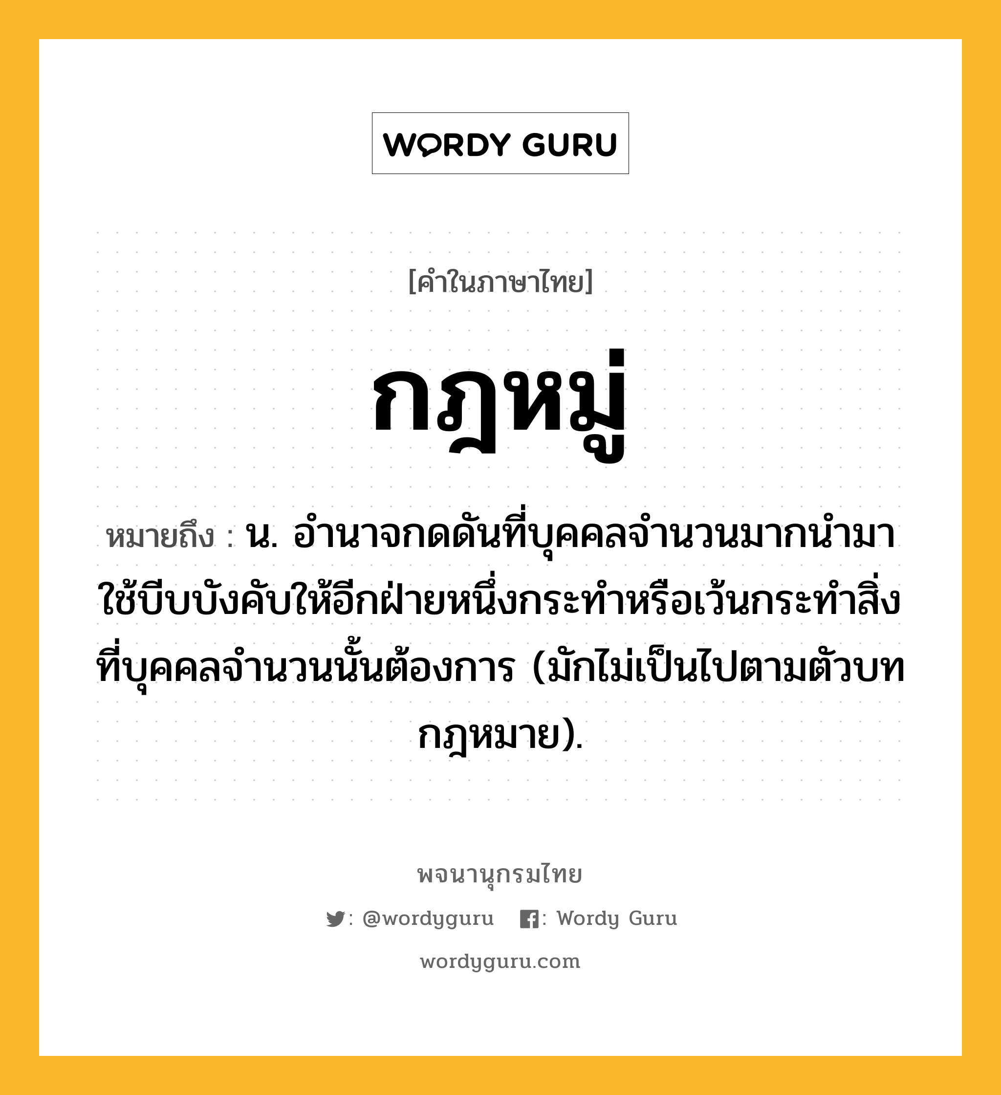 กฎหมู่ หมายถึงอะไร?, คำในภาษาไทย กฎหมู่ หมายถึง น. อํานาจกดดันที่บุคคลจํานวนมากนํามาใช้บีบบังคับให้อีกฝ่ายหนึ่งกระทําหรือเว้นกระทําสิ่งที่บุคคลจำนวนนั้นต้องการ (มักไม่เป็นไปตามตัวบทกฎหมาย).