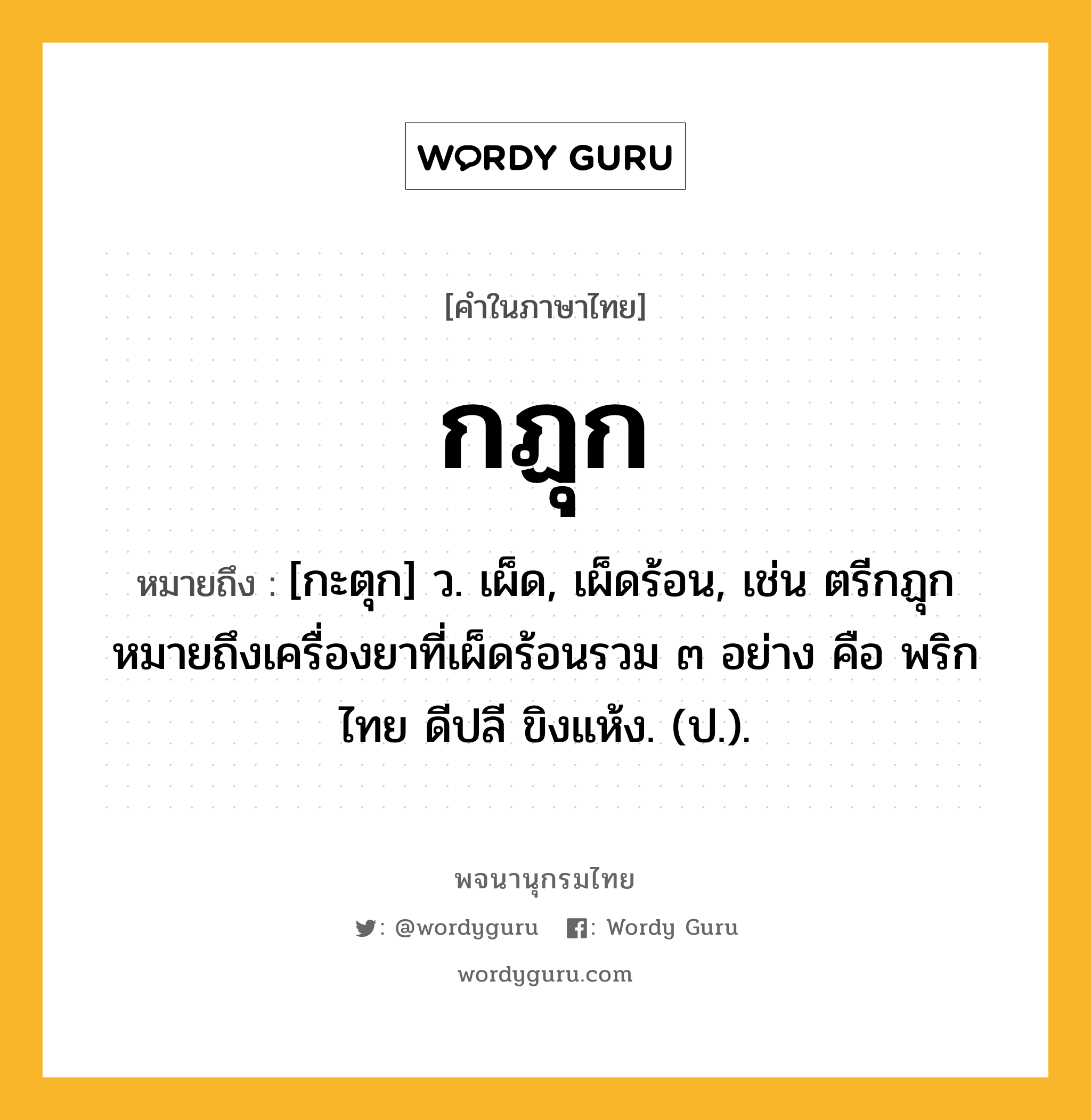 กฏุก หมายถึงอะไร?, คำในภาษาไทย กฏุก หมายถึง [กะตุก] ว. เผ็ด, เผ็ดร้อน, เช่น ตรีกฏุก หมายถึงเครื่องยาที่เผ็ดร้อนรวม ๓ อย่าง คือ พริกไทย ดีปลี ขิงแห้ง. (ป.).