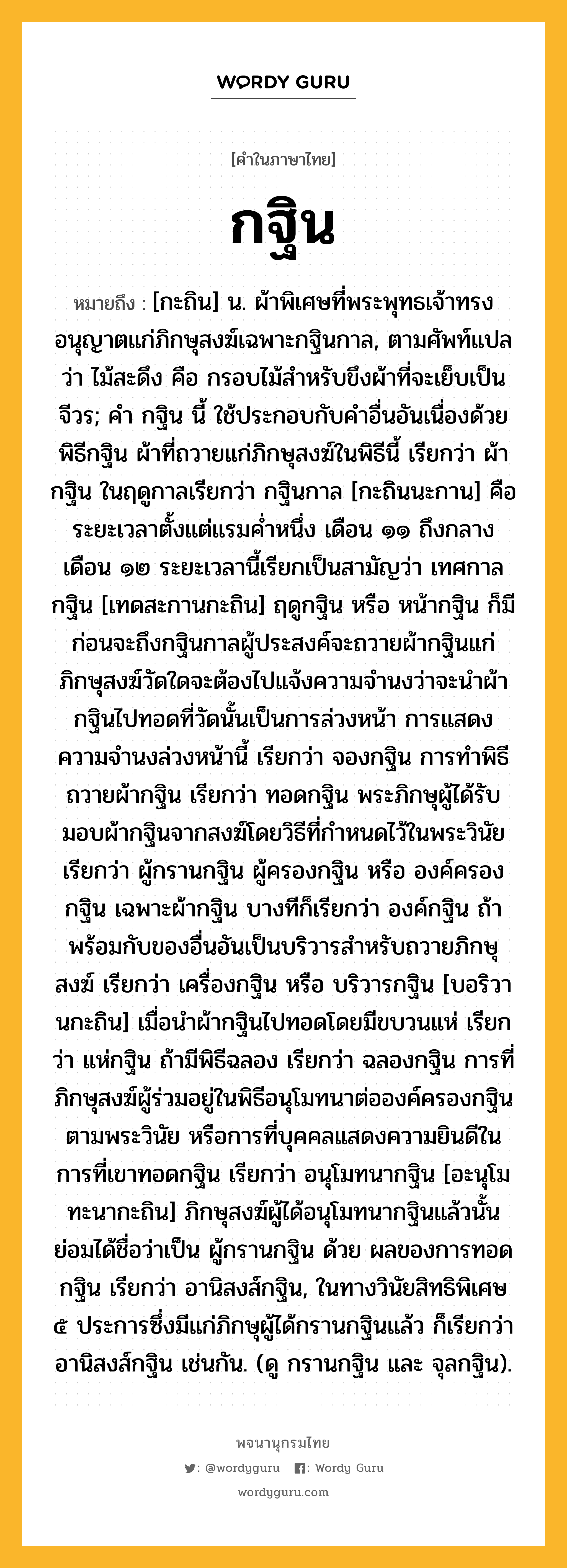 กฐิน หมายถึงอะไร?, คำในภาษาไทย กฐิน หมายถึง [กะถิน] น. ผ้าพิเศษที่พระพุทธเจ้าทรงอนุญาตแก่ภิกษุสงฆ์เฉพาะกฐินกาล, ตามศัพท์แปลว่า ไม้สะดึง คือ กรอบไม้สำหรับขึงผ้าที่จะเย็บเป็นจีวร; คํา กฐิน นี้ ใช้ประกอบกับคําอื่นอันเนื่องด้วยพิธีกฐิน ผ้าที่ถวายแก่ภิกษุสงฆ์ในพิธีนี้ เรียกว่า ผ้ากฐิน ในฤดูกาลเรียกว่า กฐินกาล [กะถินนะกาน] คือระยะเวลาตั้งแต่แรมคํ่าหนึ่ง เดือน ๑๑ ถึงกลางเดือน ๑๒ ระยะเวลานี้เรียกเป็นสามัญว่า เทศกาลกฐิน [เทดสะกานกะถิน] ฤดูกฐิน หรือ หน้ากฐิน ก็มี ก่อนจะถึงกฐินกาลผู้ประสงค์จะถวายผ้ากฐินแก่ภิกษุสงฆ์วัดใดจะต้องไปแจ้งความจํานงว่าจะนำผ้ากฐินไปทอดที่วัดนั้นเป็นการล่วงหน้า การแสดงความจํานงล่วงหน้านี้ เรียกว่า จองกฐิน การทําพิธีถวายผ้ากฐิน เรียกว่า ทอดกฐิน พระภิกษุผู้ได้รับมอบผ้ากฐินจากสงฆ์โดยวิธีที่กําหนดไว้ในพระวินัย เรียกว่า ผู้กรานกฐิน ผู้ครองกฐิน หรือ องค์ครองกฐิน เฉพาะผ้ากฐิน บางทีก็เรียกว่า องค์กฐิน ถ้าพร้อมกับของอื่นอันเป็นบริวารสําหรับถวายภิกษุสงฆ์ เรียกว่า เครื่องกฐิน หรือ บริวารกฐิน [บอริวานกะถิน] เมื่อนําผ้ากฐินไปทอดโดยมีขบวนแห่ เรียกว่า แห่กฐิน ถ้ามีพิธีฉลอง เรียกว่า ฉลองกฐิน การที่ภิกษุสงฆ์ผู้ร่วมอยู่ในพิธีอนุโมทนาต่อองค์ครองกฐินตามพระวินัย หรือการที่บุคคลแสดงความยินดีในการที่เขาทอดกฐิน เรียกว่า อนุโมทนากฐิน [อะนุโมทะนากะถิน] ภิกษุสงฆ์ผู้ได้อนุโมทนากฐินแล้วนั้น ย่อมได้ชื่อว่าเป็น ผู้กรานกฐิน ด้วย ผลของการทอดกฐิน เรียกว่า อานิสงส์กฐิน, ในทางวินัยสิทธิพิเศษ ๕ ประการซึ่งมีแก่ภิกษุผู้ได้กรานกฐินแล้ว ก็เรียกว่า อานิสงส์กฐิน เช่นกัน. (ดู กรานกฐิน และ จุลกฐิน).