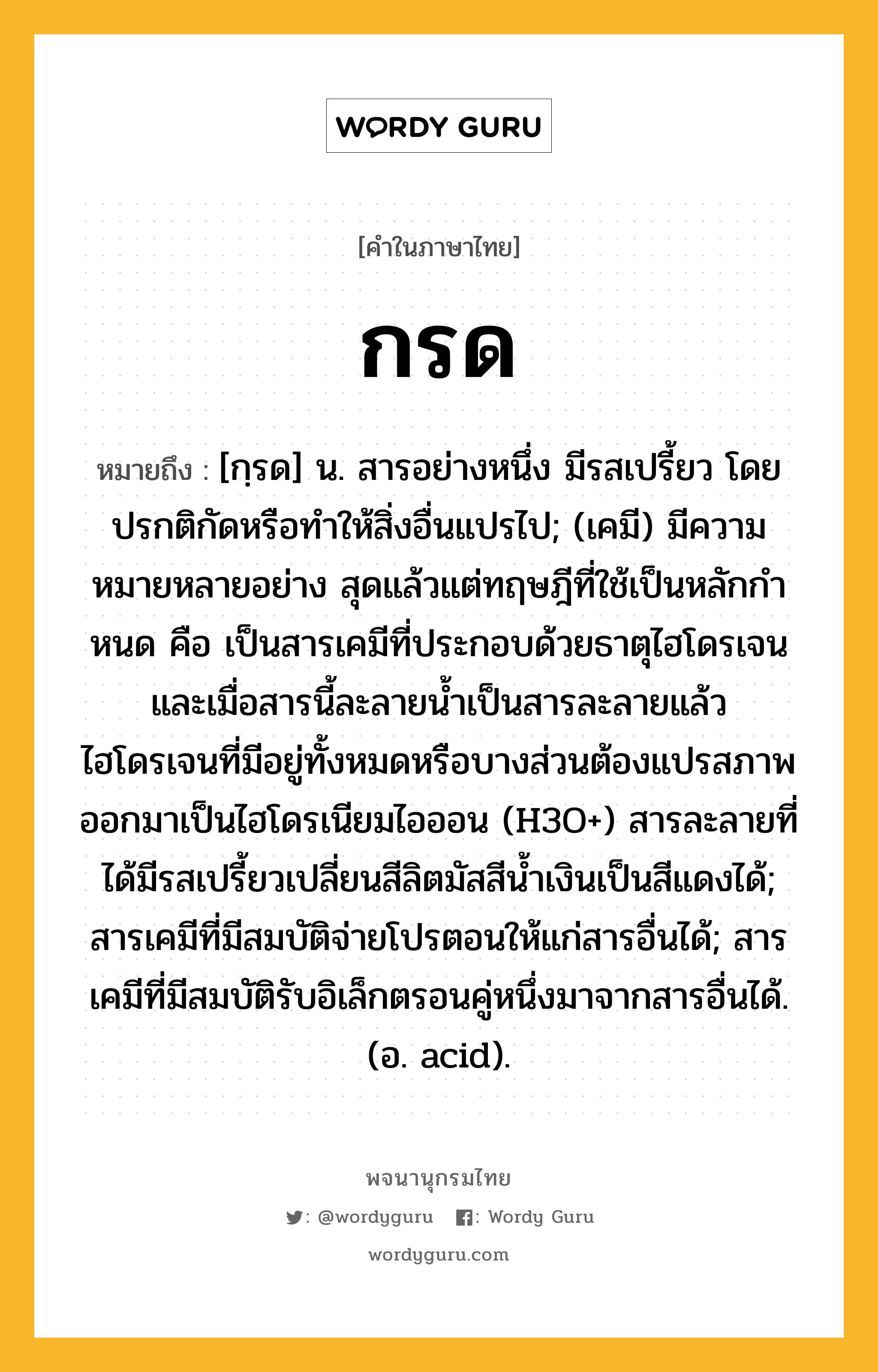 กรด หมายถึงอะไร?, คำในภาษาไทย กรด หมายถึง [กฺรด] น. สารอย่างหนึ่ง มีรสเปรี้ยว โดยปรกติกัดหรือทําให้สิ่งอื่นแปรไป; (เคมี) มีความหมายหลายอย่าง สุดแล้วแต่ทฤษฎีที่ใช้เป็นหลักกําหนด คือ เป็นสารเคมีที่ประกอบด้วยธาตุไฮโดรเจน และเมื่อสารนี้ละลายนํ้าเป็นสารละลายแล้ว ไฮโดรเจนที่มีอยู่ทั้งหมดหรือบางส่วนต้องแปรสภาพออกมาเป็นไฮโดรเนียมไอออน (H3O+) สารละลายที่ได้มีรสเปรี้ยวเปลี่ยนสีลิตมัสสีนํ้าเงินเป็นสีแดงได้; สารเคมีที่มีสมบัติจ่ายโปรตอนให้แก่สารอื่นได้; สารเคมีที่มีสมบัติรับอิเล็กตรอนคู่หนึ่งมาจากสารอื่นได้. (อ. acid).