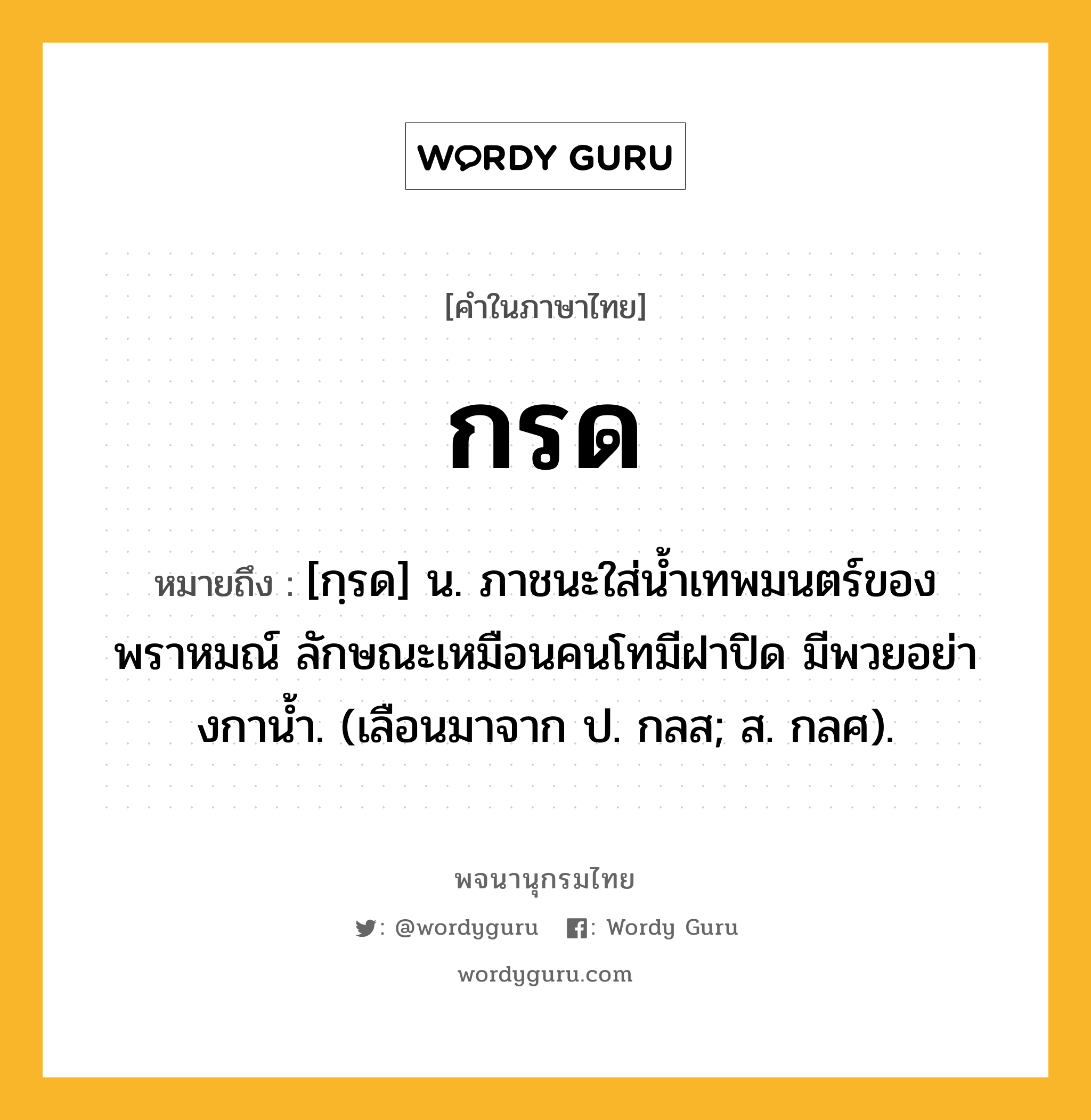 กรด หมายถึงอะไร?, คำในภาษาไทย กรด หมายถึง [กฺรด] น. ภาชนะใส่นํ้าเทพมนตร์ของพราหมณ์ ลักษณะเหมือนคนโทมีฝาปิด มีพวยอย่างกานํ้า. (เลือนมาจาก ป. กลส; ส. กลศ).