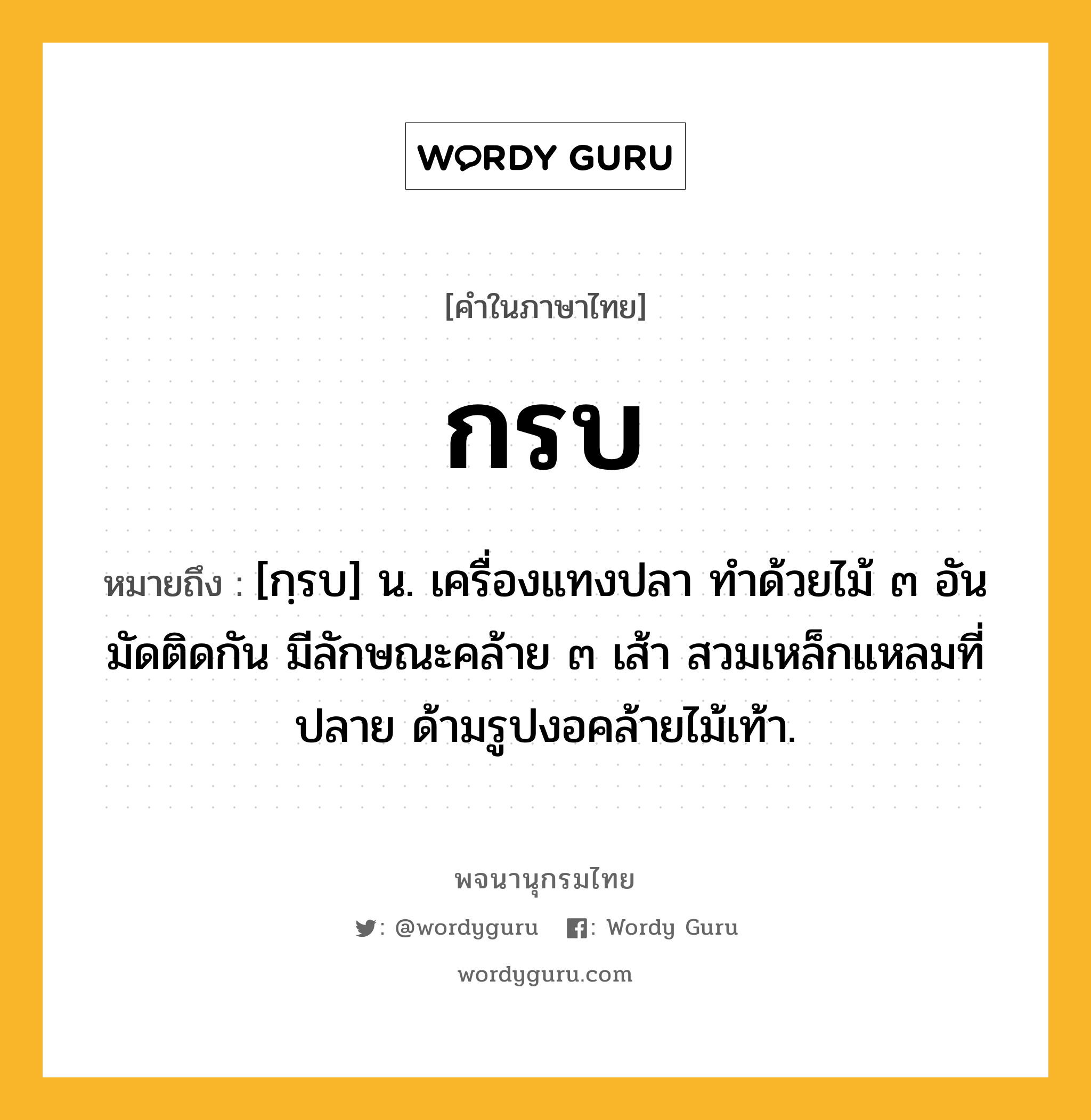 กรบ หมายถึงอะไร?, คำในภาษาไทย กรบ หมายถึง [กฺรบ] น. เครื่องแทงปลา ทําด้วยไม้ ๓ อัน มัดติดกัน มีลักษณะคล้าย ๓ เส้า สวมเหล็กแหลมที่ปลาย ด้ามรูปงอคล้ายไม้เท้า.