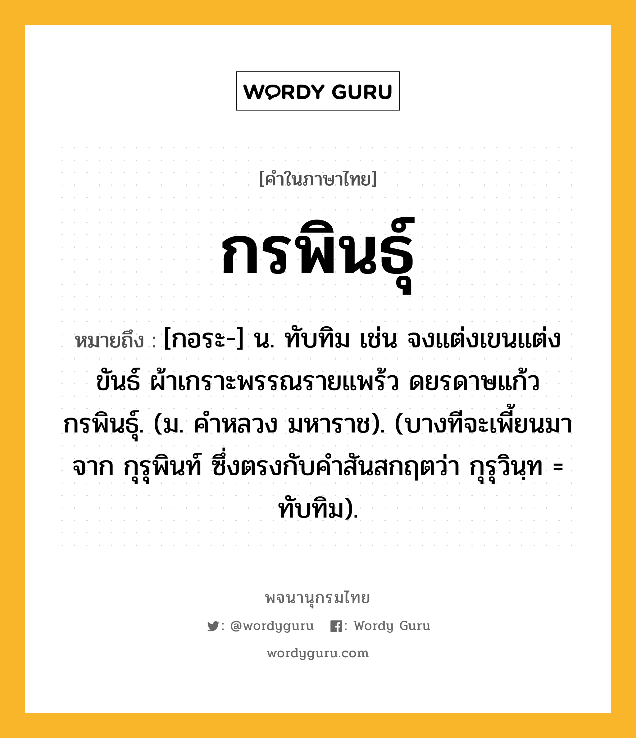 กรพินธุ์ หมายถึงอะไร?, คำในภาษาไทย กรพินธุ์ หมายถึง [กอระ-] น. ทับทิม เช่น จงแต่งเขนแต่งขันธ์ ผ้าเกราะพรรณรายแพร้ว ดยรดาษแก้วกรพินธุ์. (ม. คําหลวง มหาราช). (บางทีจะเพี้ยนมาจาก กุรุพินท์ ซึ่งตรงกับคำสันสกฤตว่า กุรุวินฺท = ทับทิม).