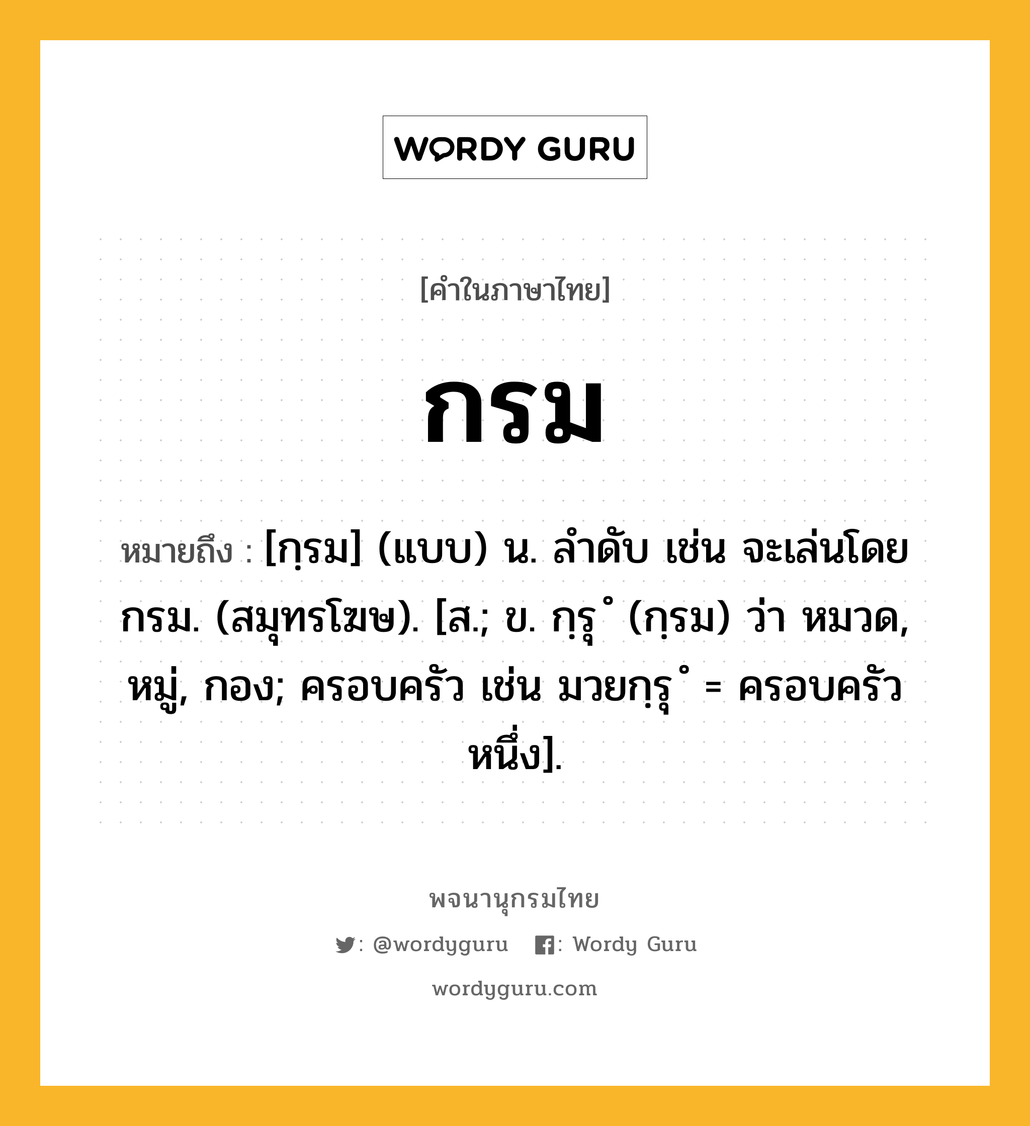 กรม หมายถึงอะไร?, คำในภาษาไทย กรม หมายถึง [กฺรม] (แบบ) น. ลําดับ เช่น จะเล่นโดยกรม. (สมุทรโฆษ). [ส.; ข. กฺรุ ํ (กฺรม) ว่า หมวด, หมู่, กอง; ครอบครัว เช่น มวยกฺรุ ํ = ครอบครัวหนึ่ง].