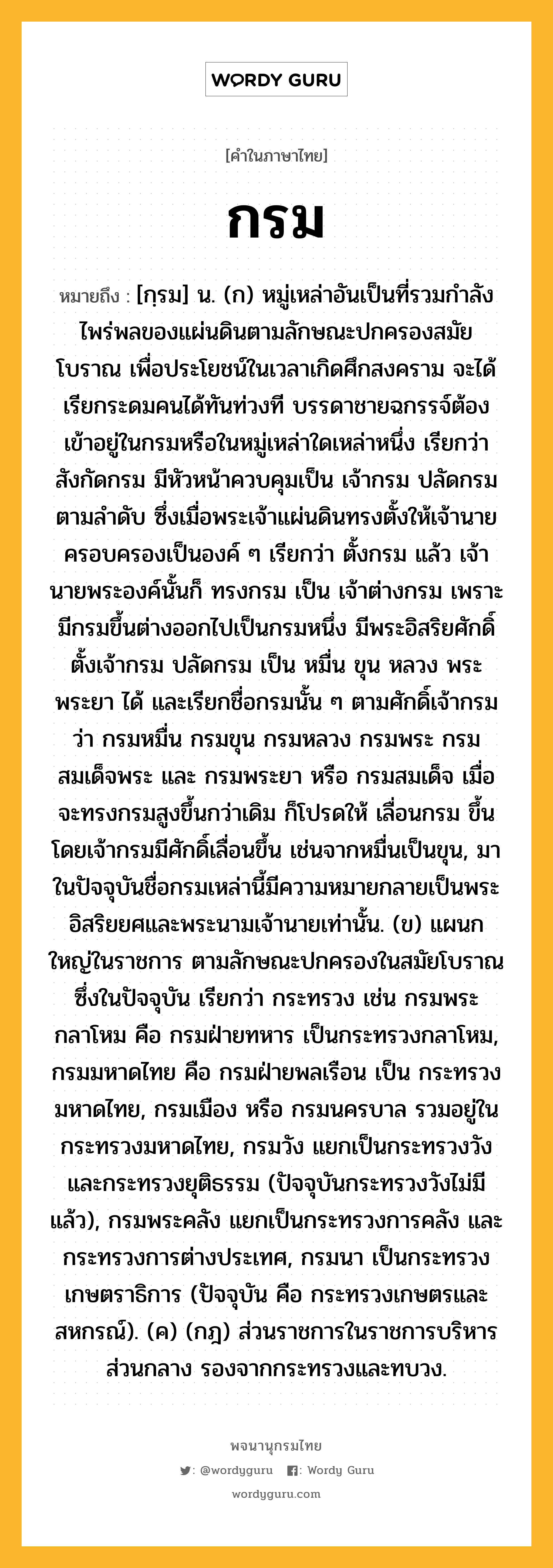 กรม หมายถึงอะไร?, คำในภาษาไทย กรม หมายถึง [กฺรม] น. (ก) หมู่เหล่าอันเป็นที่รวมกําลังไพร่พลของแผ่นดินตามลักษณะปกครองสมัยโบราณ เพื่อประโยชน์ในเวลาเกิดศึกสงคราม จะได้เรียกระดมคนได้ทันท่วงที บรรดาชายฉกรรจ์ต้องเข้าอยู่ในกรมหรือในหมู่เหล่าใดเหล่าหนึ่ง เรียกว่า สังกัดกรม มีหัวหน้าควบคุมเป็น เจ้ากรม ปลัดกรม ตามลําดับ ซึ่งเมื่อพระเจ้าแผ่นดินทรงตั้งให้เจ้านายครอบครองเป็นองค์ ๆ เรียกว่า ตั้งกรม แล้ว เจ้านายพระองค์นั้นก็ ทรงกรม เป็น เจ้าต่างกรม เพราะมีกรมขึ้นต่างออกไปเป็นกรมหนึ่ง มีพระอิสริยศักดิ์ตั้งเจ้ากรม ปลัดกรม เป็น หมื่น ขุน หลวง พระ พระยา ได้ และเรียกชื่อกรมนั้น ๆ ตามศักดิ์เจ้ากรมว่า กรมหมื่น กรมขุน กรมหลวง กรมพระ กรมสมเด็จพระ และ กรมพระยา หรือ กรมสมเด็จ เมื่อจะทรงกรมสูงขึ้นกว่าเดิม ก็โปรดให้ เลื่อนกรม ขึ้น โดยเจ้ากรมมีศักดิ์เลื่อนขึ้น เช่นจากหมื่นเป็นขุน, มาในปัจจุบันชื่อกรมเหล่านี้มีความหมายกลายเป็นพระอิสริยยศและพระนามเจ้านายเท่านั้น. (ข) แผนกใหญ่ในราชการ ตามลักษณะปกครองในสมัยโบราณ ซึ่งในปัจจุบัน เรียกว่า กระทรวง เช่น กรมพระกลาโหม คือ กรมฝ่ายทหาร เป็นกระทรวงกลาโหม, กรมมหาดไทย คือ กรมฝ่ายพลเรือน เป็น กระทรวงมหาดไทย, กรมเมือง หรือ กรมนครบาล รวมอยู่ในกระทรวงมหาดไทย, กรมวัง แยกเป็นกระทรวงวัง และกระทรวงยุติธรรม (ปัจจุบันกระทรวงวังไม่มีแล้ว), กรมพระคลัง แยกเป็นกระทรวงการคลัง และกระทรวงการต่างประเทศ, กรมนา เป็นกระทรวงเกษตราธิการ (ปัจจุบัน คือ กระทรวงเกษตรและสหกรณ์). (ค) (กฎ) ส่วนราชการในราชการบริหารส่วนกลาง รองจากกระทรวงและทบวง.