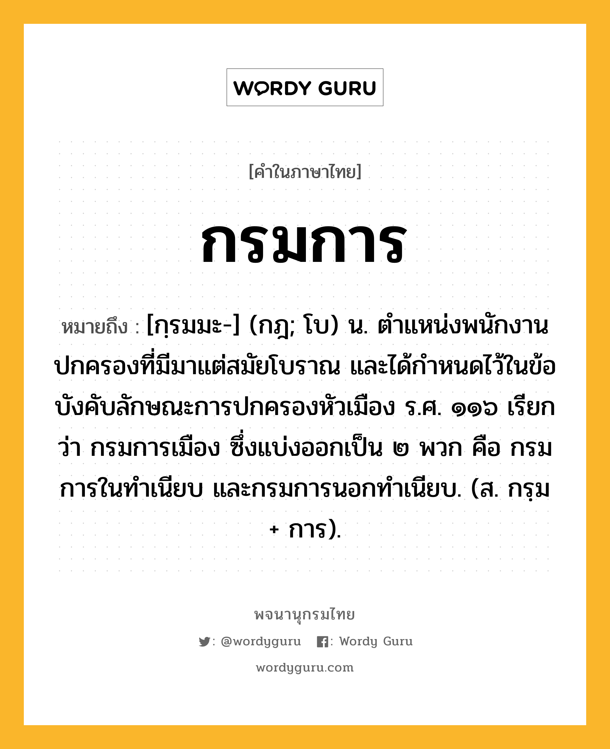 กรมการ หมายถึงอะไร?, คำในภาษาไทย กรมการ หมายถึง [กฺรมมะ-] (กฎ; โบ) น. ตำแหน่งพนักงานปกครองที่มีมาแต่สมัยโบราณ และได้กำหนดไว้ในข้อบังคับลักษณะการปกครองหัวเมือง ร.ศ. ๑๑๖ เรียกว่า กรมการเมือง ซึ่งแบ่งออกเป็น ๒ พวก คือ กรมการในทำเนียบ และกรมการนอกทำเนียบ. (ส. กรฺม + การ).