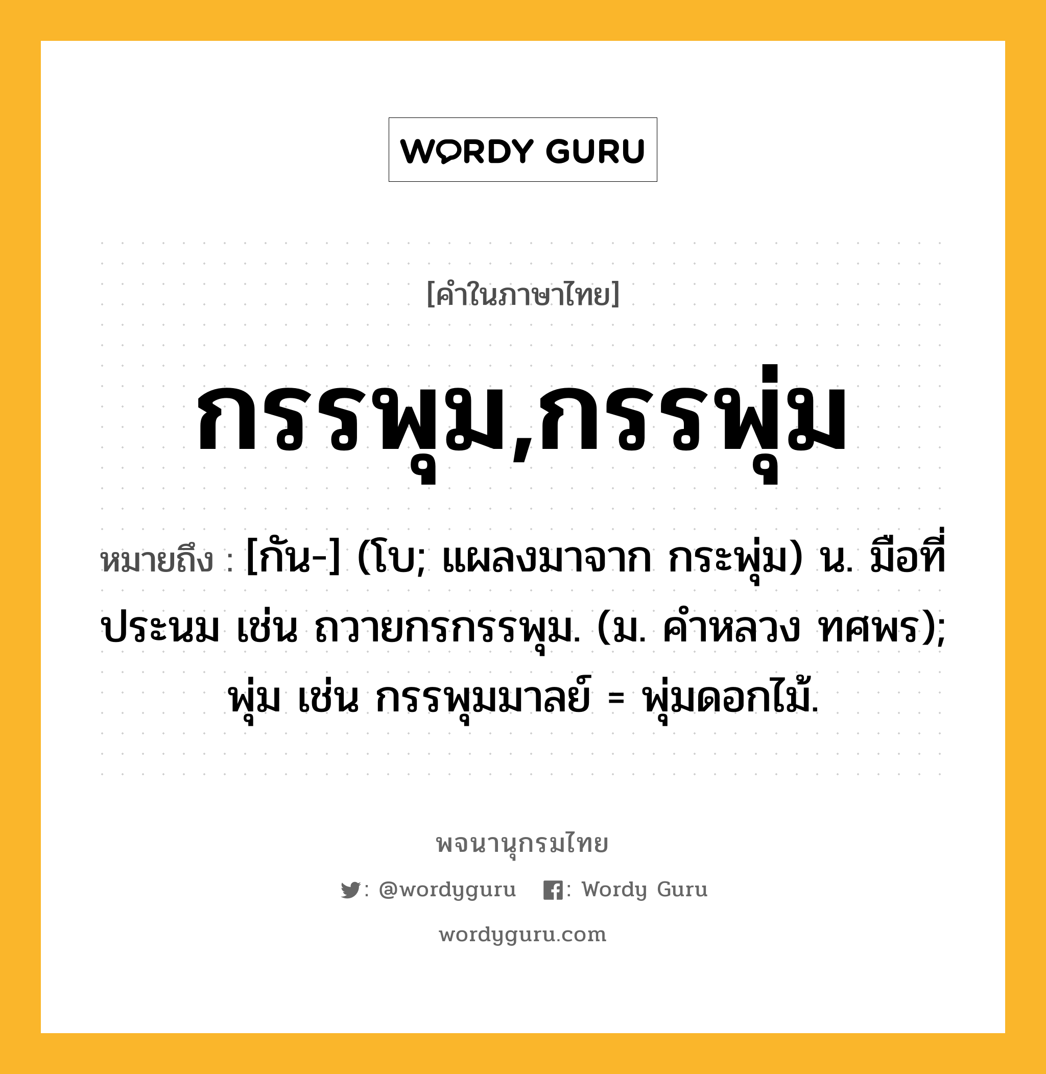 กรรพุม,กรรพุ่ม หมายถึงอะไร?, คำในภาษาไทย กรรพุม,กรรพุ่ม หมายถึง [กัน-] (โบ; แผลงมาจาก กระพุ่ม) น. มือที่ประนม เช่น ถวายกรกรรพุม. (ม. คําหลวง ทศพร); พุ่ม เช่น กรรพุมมาลย์ = พุ่มดอกไม้.