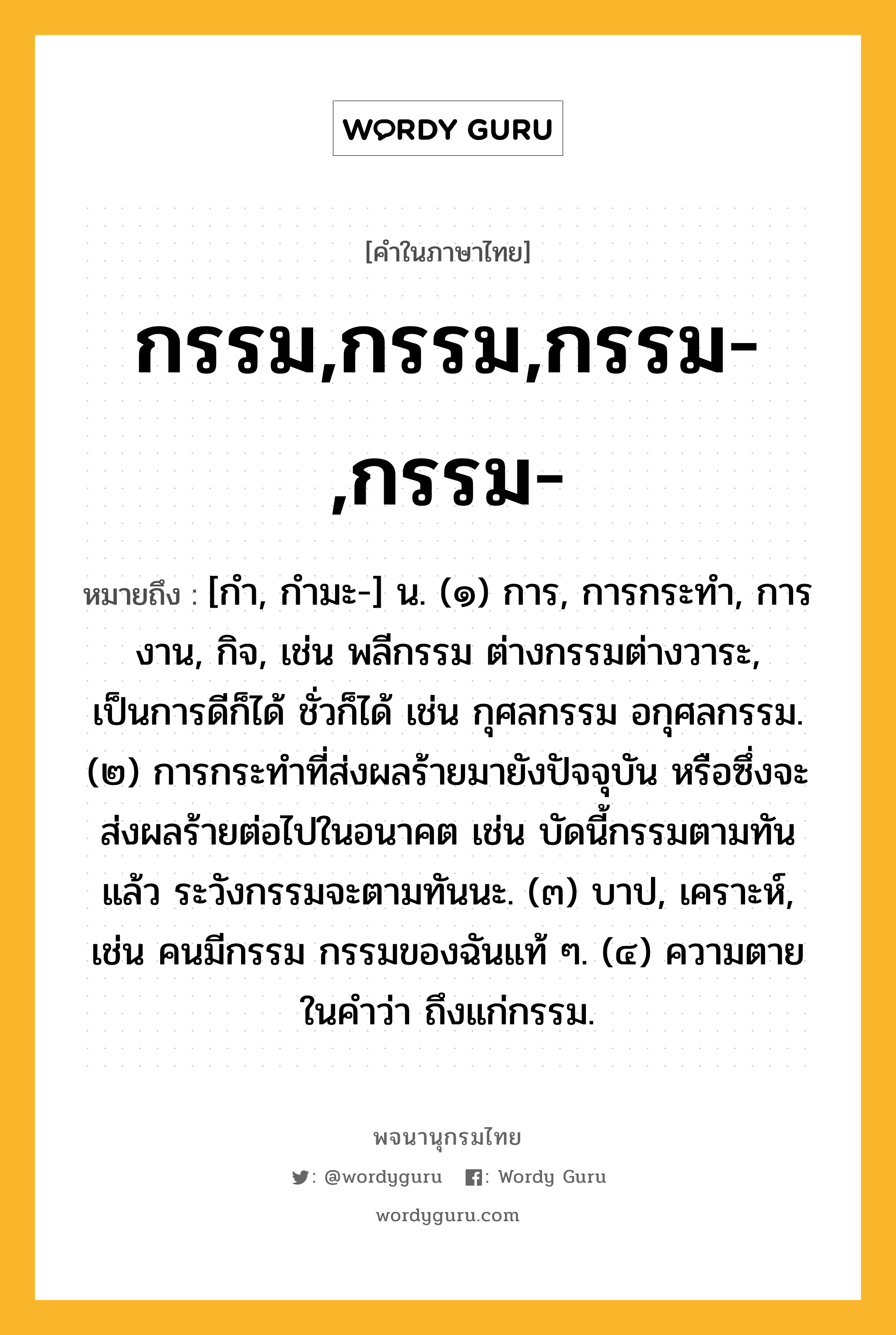 กรรม,กรรม,กรรม-,กรรม- หมายถึงอะไร?, คำในภาษาไทย กรรม,กรรม,กรรม-,กรรม- หมายถึง [กำ, กำมะ-] น. (๑) การ, การกระทำ, การงาน, กิจ, เช่น พลีกรรม ต่างกรรมต่างวาระ, เป็นการดีก็ได้ ชั่วก็ได้ เช่น กุศลกรรม อกุศลกรรม. (๒) การกระทำที่ส่งผลร้ายมายังปัจจุบัน หรือซึ่งจะส่งผลร้ายต่อไปในอนาคต เช่น บัดนี้กรรมตามทันแล้ว ระวังกรรมจะตามทันนะ. (๓) บาป, เคราะห์, เช่น คนมีกรรม กรรมของฉันแท้ ๆ. (๔) ความตาย ในคำว่า ถึงแก่กรรม.