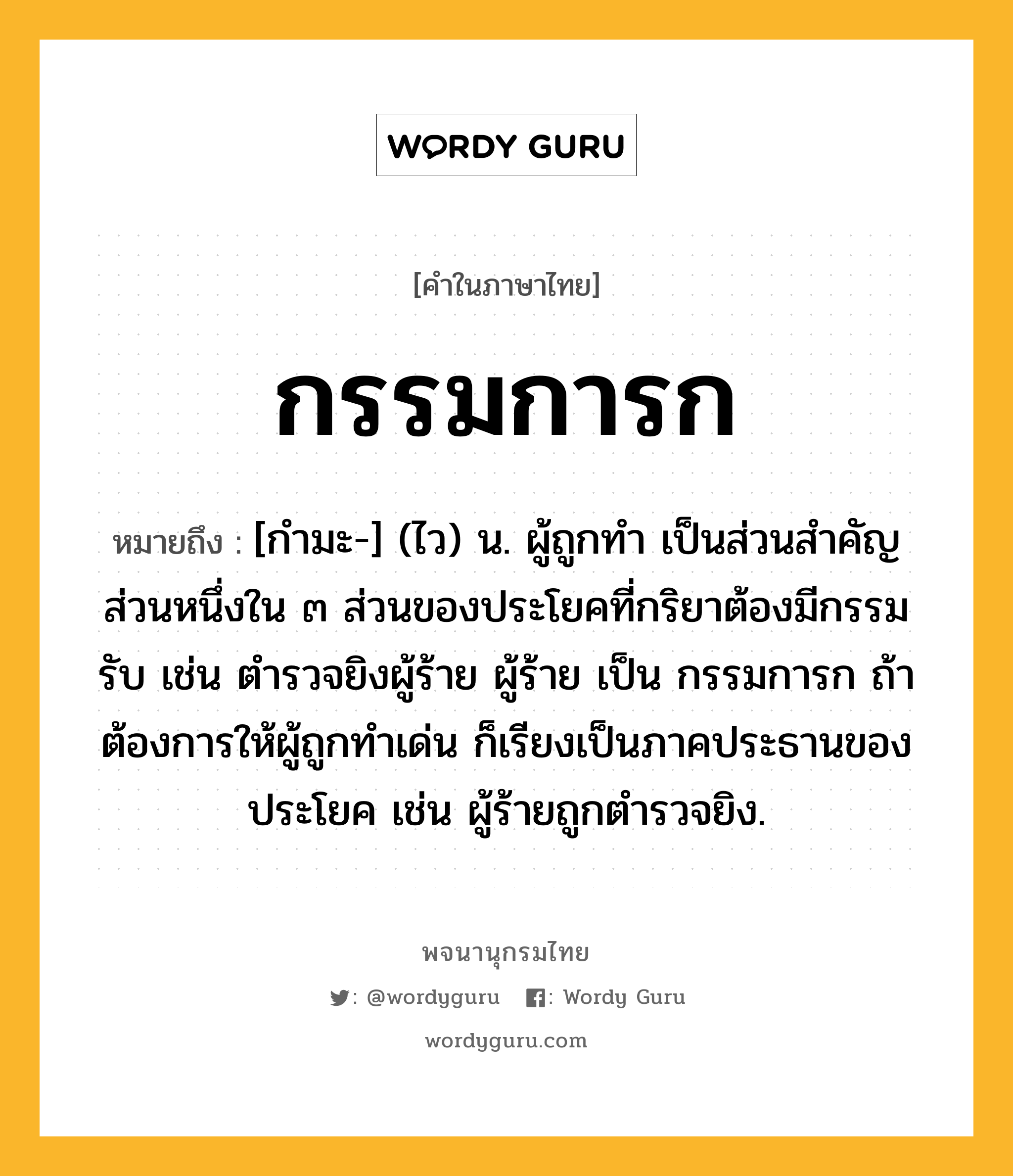 กรรมการก หมายถึงอะไร?, คำในภาษาไทย กรรมการก หมายถึง [กํามะ-] (ไว) น. ผู้ถูกทํา เป็นส่วนสําคัญส่วนหนึ่งใน ๓ ส่วนของประโยคที่กริยาต้องมีกรรมรับ เช่น ตํารวจยิงผู้ร้าย ผู้ร้าย เป็น กรรมการก ถ้าต้องการให้ผู้ถูกทําเด่น ก็เรียงเป็นภาคประธานของประโยค เช่น ผู้ร้ายถูกตํารวจยิง.