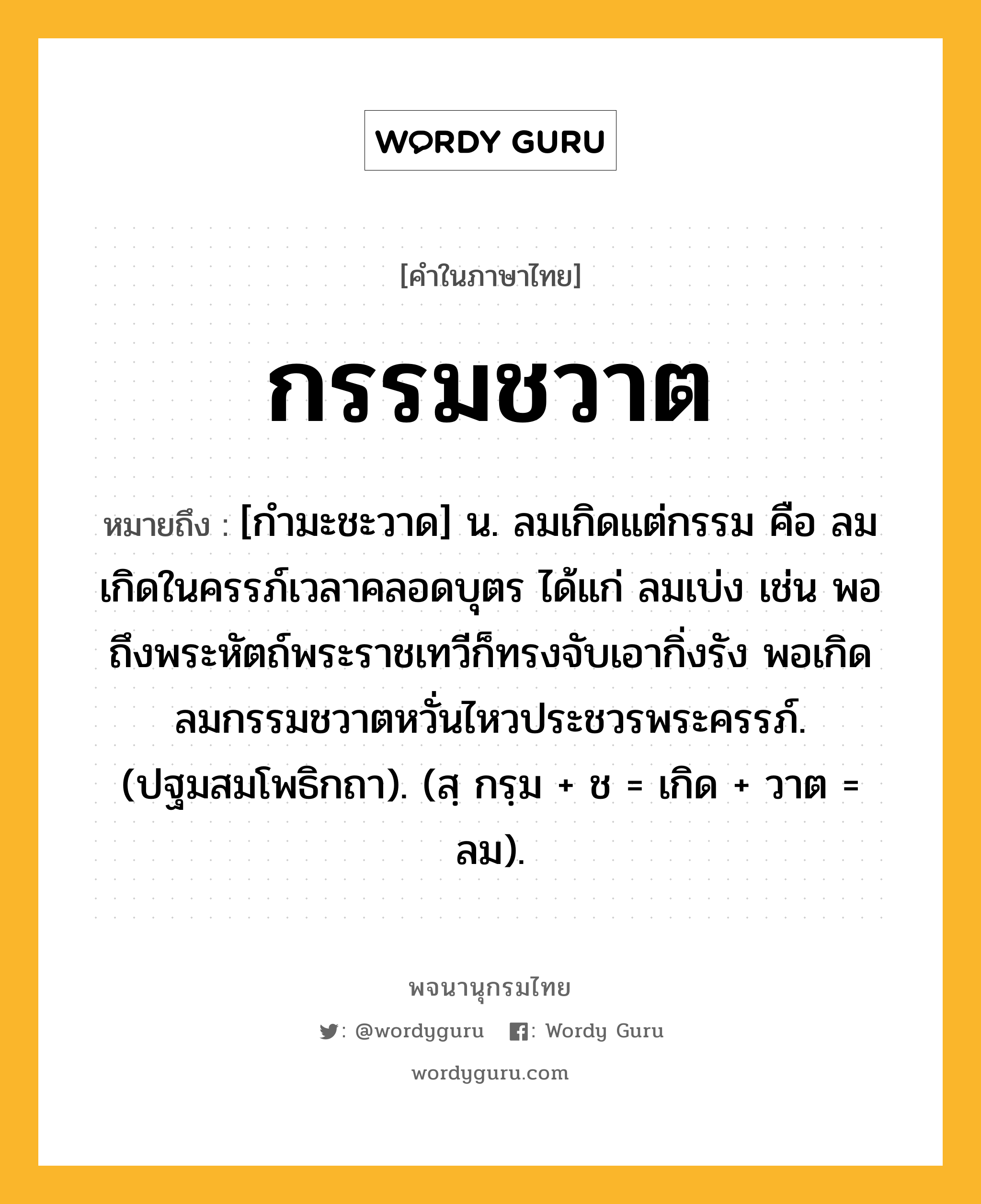 กรรมชวาต หมายถึงอะไร?, คำในภาษาไทย กรรมชวาต หมายถึง [กำมะชะวาด] น. ลมเกิดแต่กรรม คือ ลมเกิดในครรภ์เวลาคลอดบุตร ได้แก่ ลมเบ่ง เช่น พอถึงพระหัตถ์พระราชเทวีก็ทรงจับเอากิ่งรัง พอเกิดลมกรรมชวาตหวั่นไหวประชวรพระครรภ์. (ปฐมสมโพธิกถา). (สฺ กรฺม + ช = เกิด + วาต = ลม).